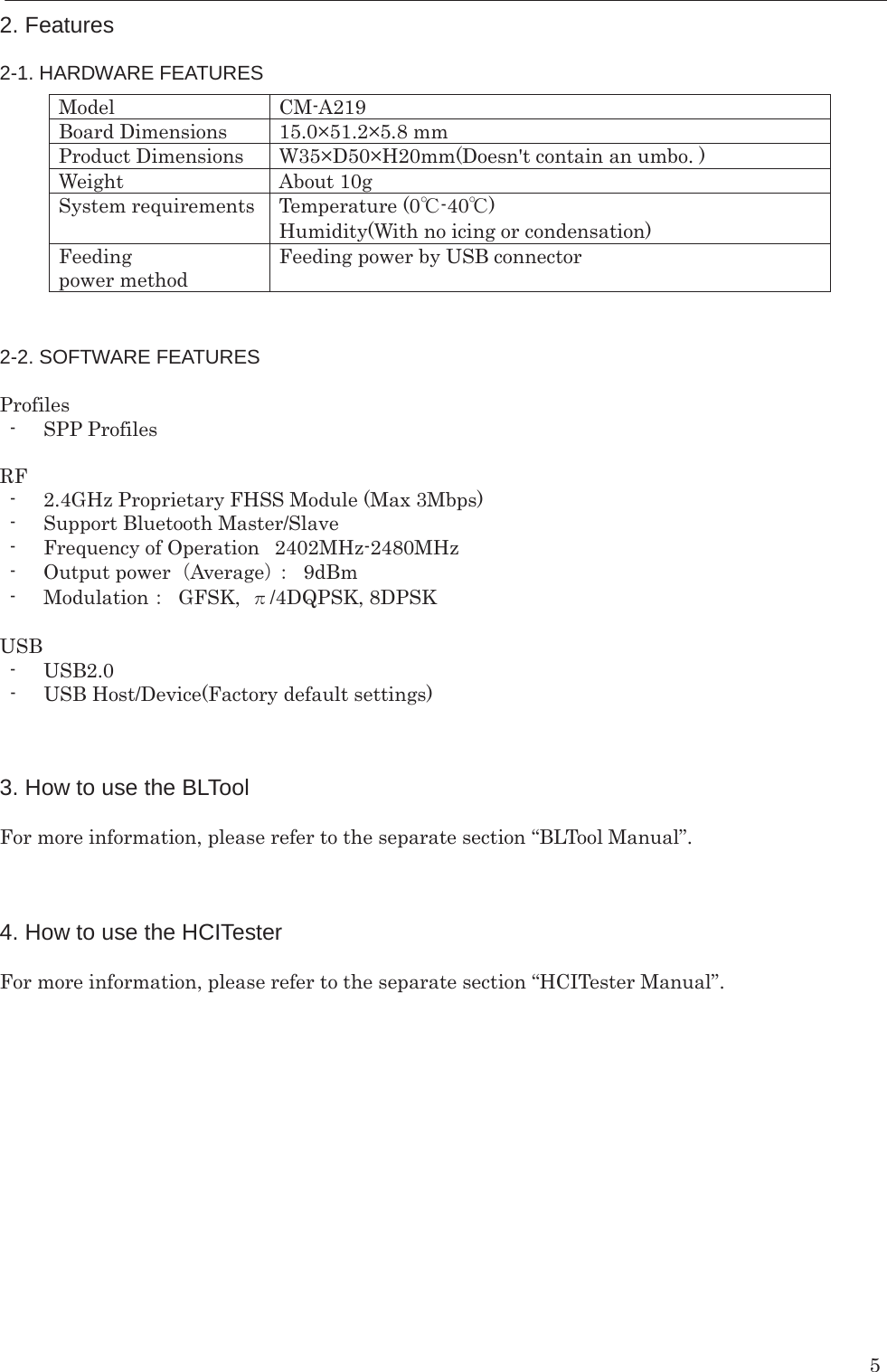    5 2. Features  2-1. HARDWARE FEATURES            2-2. SOFTWARE FEATURES  Profiles - SPP Profiles  RF - 2.4GHz Proprietary FHSS Module (Max 3Mbps) - Support Bluetooth Master/Slave - Frequency of Operation   2402MHz-2480MHz - Output power㸦Average㸧㸸 9dBm - Modulation㸸 GFSK, ȧ/4DQPSK, 8DPSK    USB - USB2.0 - USB Host/Device(Factory default settings)       3. How to use the BLTool  For more information, please refer to the separate section “BLTool Manual”.    4. How to use the HCITester  For more information, please refer to the separate section “HCITester Manual”.   Model  CM-A219 Board Dimensions  15.0×51.2×5.8 mm Product Dimensions  W35×D50×H20mm(Doesn&apos;t contain an umbo. ) Weight  About 10g System requirements  Temperature (0Υ-40Υ) Humidity(With no icing or condensation) Feeding power method Feeding power by USB connector 