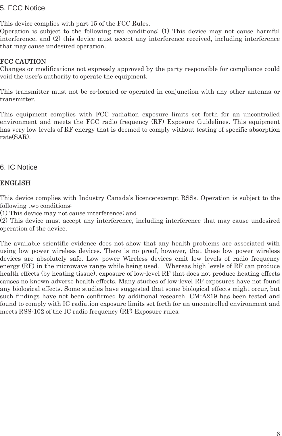    6 5. FCC Notice  This device complies with part 15 of the FCC Rules.   Operation is subject to the following two conditions: (1) This device may not cause harmful interference, and (2) this device must accept any interference received, including interference that may cause undesired operation.  FCC CAUTION Changes or modifications not expressly approved by the party responsible for compliance could void the user’s authority to operate the equipment.  This transmitter must not be co-located or operated in conjunction with any other antenna or transmitter.  This equipment complies with FCC radiation exposure limits set forth for an uncontrolled environment and meets the FCC radio frequency (RF) Exposure Guidelines. This equipment has very low levels of RF energy that is deemed to comply without testing of specific absorption rate(SAR).    6. IC Notice  ENGLISH  This device complies with Industry Canada’s licence-exempt RSSs. Operation is subject to the following two conditions: (1) This device may not cause interference; and   (2) This device must accept any interference, including interference that may cause undesired operation of the device.  The available scientific evidence does not show that any health problems are associated with using low power wireless devices. There is no proof, however, that these low power wireless devices are absolutely safe. Low power Wireless devices emit low levels of radio frequency energy (RF) in the microwave range while being used.    Whereas high levels of RF can produce health effects (by heating tissue), exposure of low-level RF that does not produce heating effects causes no known adverse health effects. Many studies of low-level RF exposures have not found any biological effects. Some studies have suggested that some biological effects might occur, but such findings have not been confirmed by additional research. CM-A219 has been tested and found to comply with IC radiation exposure limits set forth for an uncontrolled environment and meets RSS-102 of the IC radio frequency (RF) Exposure rules.  
