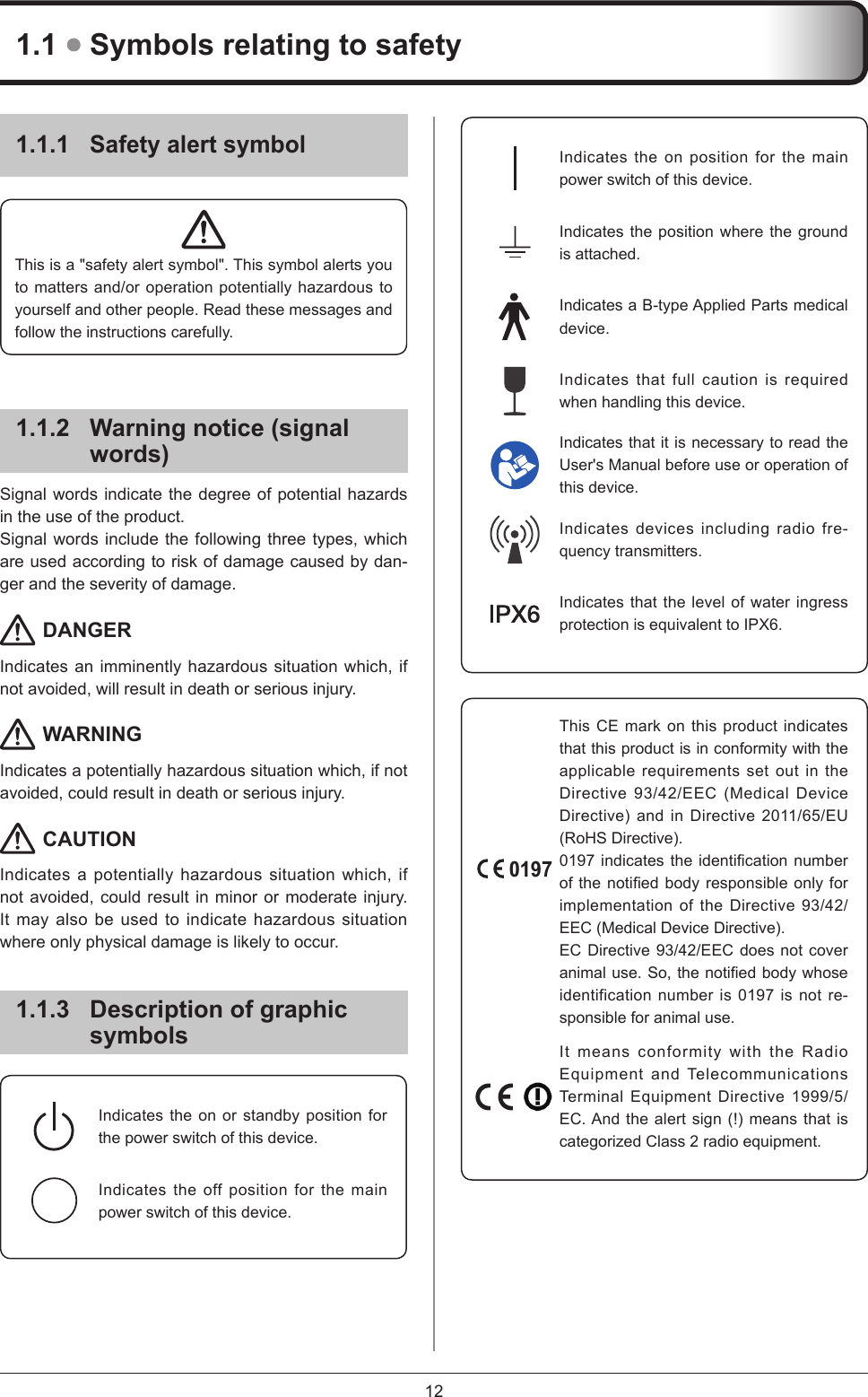 121.1.1 Safety alert symbolThis is a &quot;safety alert symbol&quot;. This symbol alerts you to matters and/or operation potentially hazardous to yourself and other people. Read these messages and follow the instructions carefully.1.1.2  Warning notice (signal words)Signal words indicate the degree of potential hazards in the use of the product.Signal words include the following three types, which are used according to risk of damage caused by dan-ger and the severity of damage. DANGERIndicates an imminently hazardous situation which, if not avoided, will result in death or serious injury. WARNINGIndicates a potentially hazardous situation which, if not avoided, could result in death or serious injury. CAUTIONIndicates a potentially hazardous situation which, if not avoided, could result in minor or moderate injury. It may also be used to indicate hazardous situation where only physical damage is likely to occur.1.1.3  Description of graphic symbolsIndicates the on position for the main power switch of this device.Indicates the position where the ground is attached. Indicates a B-type Applied Parts medical device.Indicates that full caution is required when handling this device.Indicates that it is necessary to read the User&apos;s Manual before use or operation of this device.Indicates devices including radio fre-quency transmitters.Indicates that the level of water ingress protection is equivalent to IPX6.0197This CE mark on this product indicates that this product is in conformity with the applicable requirements set out in the Directive 93/42/EEC (Medical Device Directive) and in Directive 2011/65/EU (RoHS Directive). 0197indicatestheidenticationnumberofthenotiedbodyresponsibleonlyforimplementation of the Directive 93/42/EEC (Medical Device Directive).EC Directive 93/42/EEC does not cover animaluse.So,thenotiedbodywhoseidentification number is 0197 is not re-sponsible for animal use.It means conformity with the Radio Equipment and Telecommunications Terminal Equipment Directive 1999/5/EC. And the alert sign (!) means that is categorized Class 2 radio equipment.1.1  Symbols relating to safetyIndicates the on or standby position for the power switch of this device.Indicates the off position for the main power switch of this device.