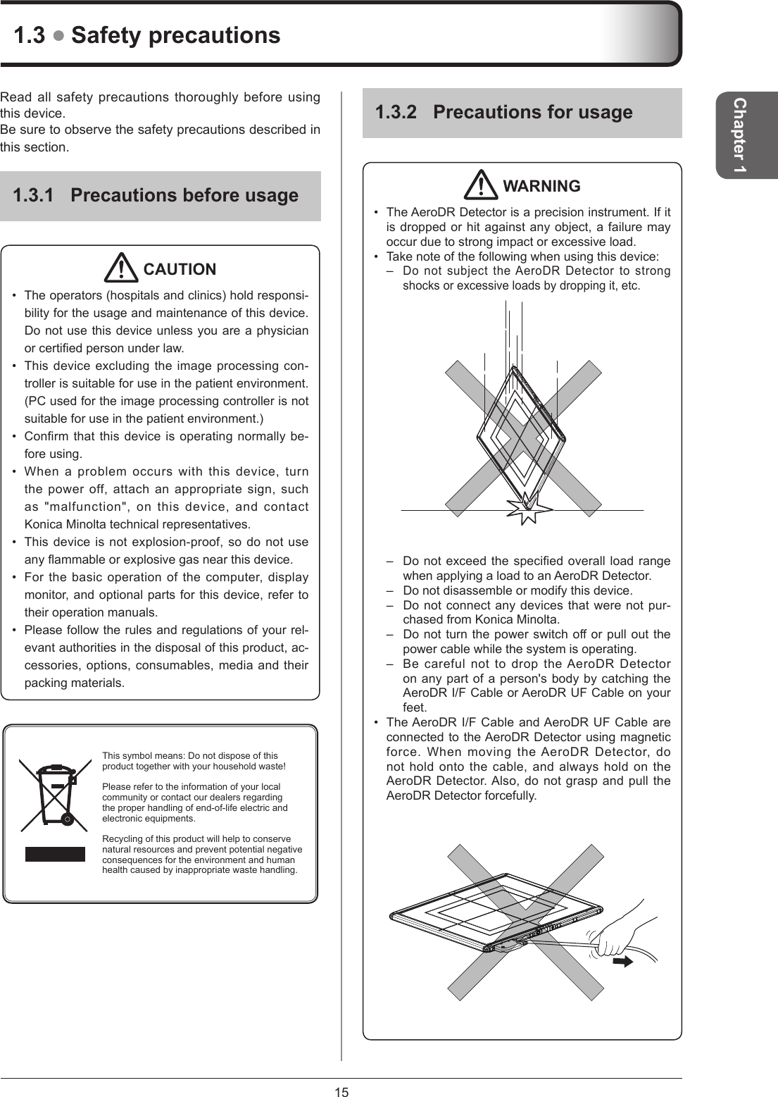 15Chapter 11.3.2  Precautions for usage WARNING•  The AeroDR Detector is a precision instrument. If it is dropped or hit against any object, a failure may occur due to strong impact or excessive load.•  Take note of the following when using this device:– Do not subject the AeroDR Detector to strong shocks or excessive loads by dropping it, etc.–  Donotexceedthespeciedoverallloadrangewhen applying a load to an AeroDR Detector.–  Do not disassemble or modify this device.–  Do not connect any devices that were not pur-chased from Konica Minolta.–  Donotturnthepowerswitchoorpulloutthepower cable while the system is operating.–  Be careful not to drop the AeroDR Detector on any part of a person&apos;s body by catching the AeroDR I/F Cable or AeroDR UF Cable on your feet. •  The AeroDR I/F Cable and AeroDR UF Cable are connected to the AeroDR Detector using magnetic force. When moving the AeroDR Detector, do not hold onto the cable, and always hold on the AeroDR Detector. Also, do not grasp and pull the AeroDR Detector forcefully.1.3  Safety precautionsRead all safety precautions thoroughly before using this device.Be sure to observe the safety precautions described in this section.1.3.1 Precautions before usage CAUTION•  The operators (hospitals and clinics) hold responsi-bility for the usage and maintenance of this device. Do not use this device unless you are a physician orcertiedpersonunderlaw.•  This device excluding the image processing con-troller is suitable for use in the patient environment. (PC used for the image processing controller is not suitable for use in the patient environment.)•  Confirm that this device is operating normally be-fore using.•  When a problem occurs with this device, turn the power off, attach an appropriate sign, such as &quot;malfunction&quot;, on this device, and contact Konica Minolta technical representatives.•  This device is not explosion-proof, so do not use anyammableorexplosivegasnearthisdevice.•  For the basic operation of the computer, display monitor, and optional parts for this device, refer to their operation manuals.•  Please follow the rules and regulations of your rel-evant authorities in the disposal of this product, ac-cessories, options, consumables, media and their packing materials.This symbol means: Do not dispose of this product together with your household waste!Please refer to the information of your local community or contact our dealers regarding the proper handling of end-of-life electric and electronic equipments.Recycling of this product will help to conserve natural resources and prevent potential negative consequences for the environment and human health caused by inappropriate waste handling.