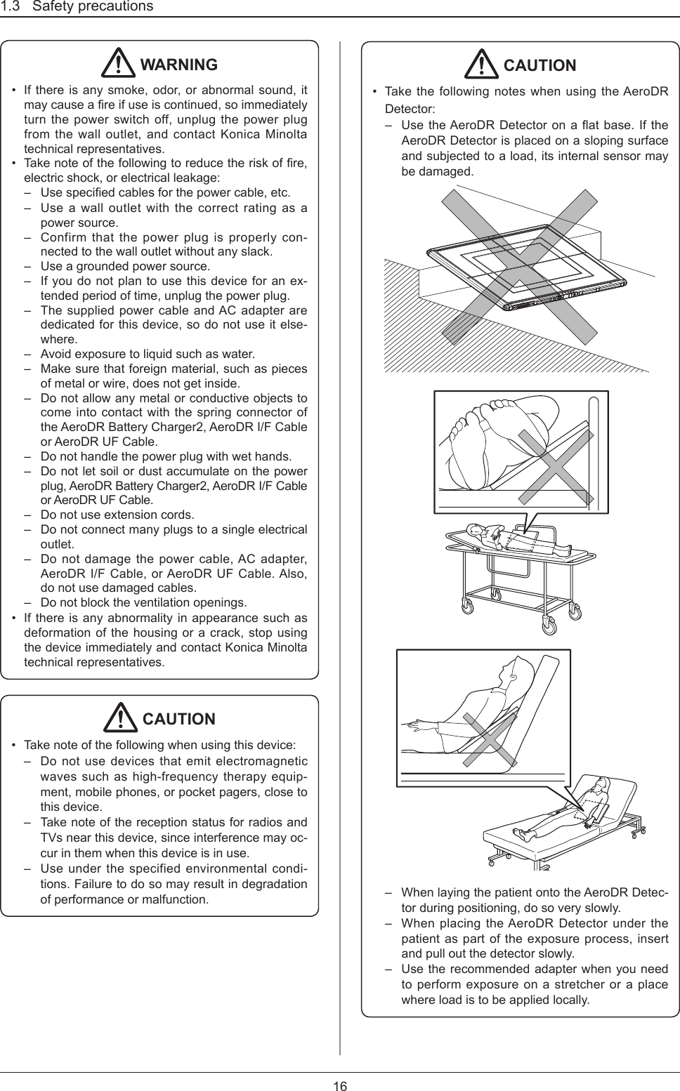 1.3   Safety precautions16 WARNING•  If there is any smoke, odor, or abnormal sound, it maycauseareifuseiscontinued,soimmediatelyturn the power switch off, unplug the power plug from the wall outlet, and contact Konica Minolta technical representatives. •  Takenoteofthefollowingtoreducetheriskofre,electric shock, or electrical leakage:–  Usespeciedcablesforthepowercable,etc.–  Use a wall outlet with the correct rating as a power source.–  Confirm that the power plug is properly con-nected to the wall outlet without any slack. –  Use a grounded power source.–  If you do not plan to use this device for an ex-tended period of time, unplug the power plug.–  The supplied power cable and AC adapter are dedicated for this device, so do not use it else-where.–  Avoid exposure to liquid such as water.–  Make sure that foreign material, such as pieces of metal or wire, does not get inside.–  Do not allow any metal or conductive objects to come into contact with the spring connector of the AeroDR Battery Charger2, AeroDR I/F Cable or AeroDR UF Cable.–  Do not handle the power plug with wet hands.–  Do not let soil or dust accumulate on the power plug, AeroDR Battery Charger2, AeroDR I/F Cable or AeroDR UF Cable.–  Do not use extension cords.–  Do not connect many plugs to a single electrical outlet.–  Do not damage the power cable, AC adapter, AeroDR I/F Cable, or AeroDR UF Cable. Also, do not use damaged cables.–  Do not block the ventilation openings.•  If there is any abnormality in appearance such as deformation of the housing or a crack, stop using the device immediately and contact Konica Minolta technical representatives. CAUTION•  Take note of the following when using this device:–  Do not use devices that emit electromagnetic waves such as high-frequency therapy equip-ment, mobile phones, or pocket pagers, close to this device. –  Take note of the reception status for radios and TVs near this device, since interference may oc-cur in them when this device is in use.–  Use under the specified environmental condi-tions. Failure to do so may result in degradation of performance or malfunction. CAUTION•  Take the following notes when using the AeroDR Detector:–  UsetheAeroDRDetectoronaatbase.IftheAeroDR Detector is placed on a sloping surface and subjected to a load, its internal sensor may be damaged.–  When laying the patient onto the AeroDR Detec-tor during positioning, do so very slowly.–  When placing the AeroDR Detector under the patient as part of the exposure process, insert and pull out the detector slowly.–  Use the recommended adapter when you need to perform exposure on a stretcher or a place where load is to be applied locally. 