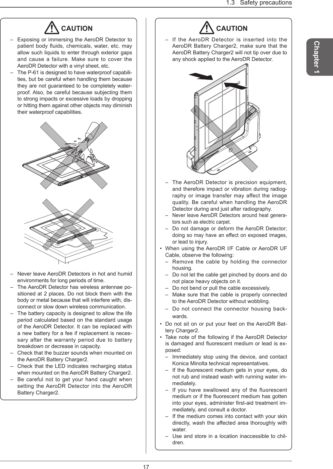 1.3   Safety precautions17Chapter 1 CAUTION–  Exposing or immersing the AeroDR Detector to patient body fluids, chemicals, water, etc. may allow such liquids to enter through exterior gaps and cause a failure. Make sure to cover the AeroDR Detector with a vinyl sheet, etc.–  The P-61 is designed to have waterproof capabili-ties, but be careful when handling them because they are not guaranteed to be completely water-proof. Also, be careful because subjecting them to strong impacts or excessive loads by dropping or hitting them against other objects may diminish their waterproof capabilities.–  Never leave AeroDR Detectors in hot and humid environments for long periods of time.–  The AeroDR Detector has wireless antennae po-sitioned at 2 places. Do not block them with the body or metal because that will interfere with, dis-connect or slow down wireless communication. –  The battery capacity is designed to allow the life period calculated based on the standard usage of the AeroDR Detector. It can be replaced with a new battery for a fee if replacement is neces-sary after the warranty period due to battery breakdown or decrease in capacity. –  Check that the buzzer sounds when mounted on the AeroDR Battery Charger2.–  Check that the LED indicates recharging status when mounted on the AeroDR Battery Charger2.–  Be careful not to get your hand caught when setting the AeroDR Detector into the AeroDR Battery Charger2. CAUTION–  If the AeroDR Detector is inserted into the AeroDR Battery Charger2, make sure that the AeroDR Battery Charger2 will not tip over due to any shock applied to the AeroDR Detector.–  The AeroDR Detector is precision equipment, and therefore impact or vibration during radiog-raphy or image transfer may affect the image quality. Be careful when handling the AeroDR Detector during and just after radiography.– Never leave AeroDR Detectors around heat genera-tors such as electric carpet.– Do not damage or deform the AeroDR Detector; doingsomayhaveaneectonexposedimages,or lead to injury.•  When using the AeroDR I/F Cable or AeroDR UF Cable, observe the following:–  Remove the cable by holding the connector housing.–  Do not let the cable get pinched by doors and do not place heavy objects on it.–  Do not bend or pull the cable excessively.–  Make sure that the cable is properly connected to the AeroDR Detector without wobbling.–  Do not connect the connector housing back-wards.•  Do not sit on or put your feet on the AeroDR Bat-tery Charger2.•  Take note of the following if the AeroDR Detector isdamagedanduorescentmediumorleadisex-posed:–  Immediately stop using the device, and contact Konica Minolta technical representatives.–  Iftheuorescentmediumgetsinyoureyes,donot rub and instead wash with running water im-mediately.–  If you have swallowed any of the fluorescent mediumoriftheuorescentmediumhasgottenintoyoureyes,administerrst-aidtreatmentim-mediately, and consult a doctor.–  If the medium comes into contact with your skin directly,washtheaectedareathoroughlywithwater.–  Use and store in a location inaccessible to chil-dren.