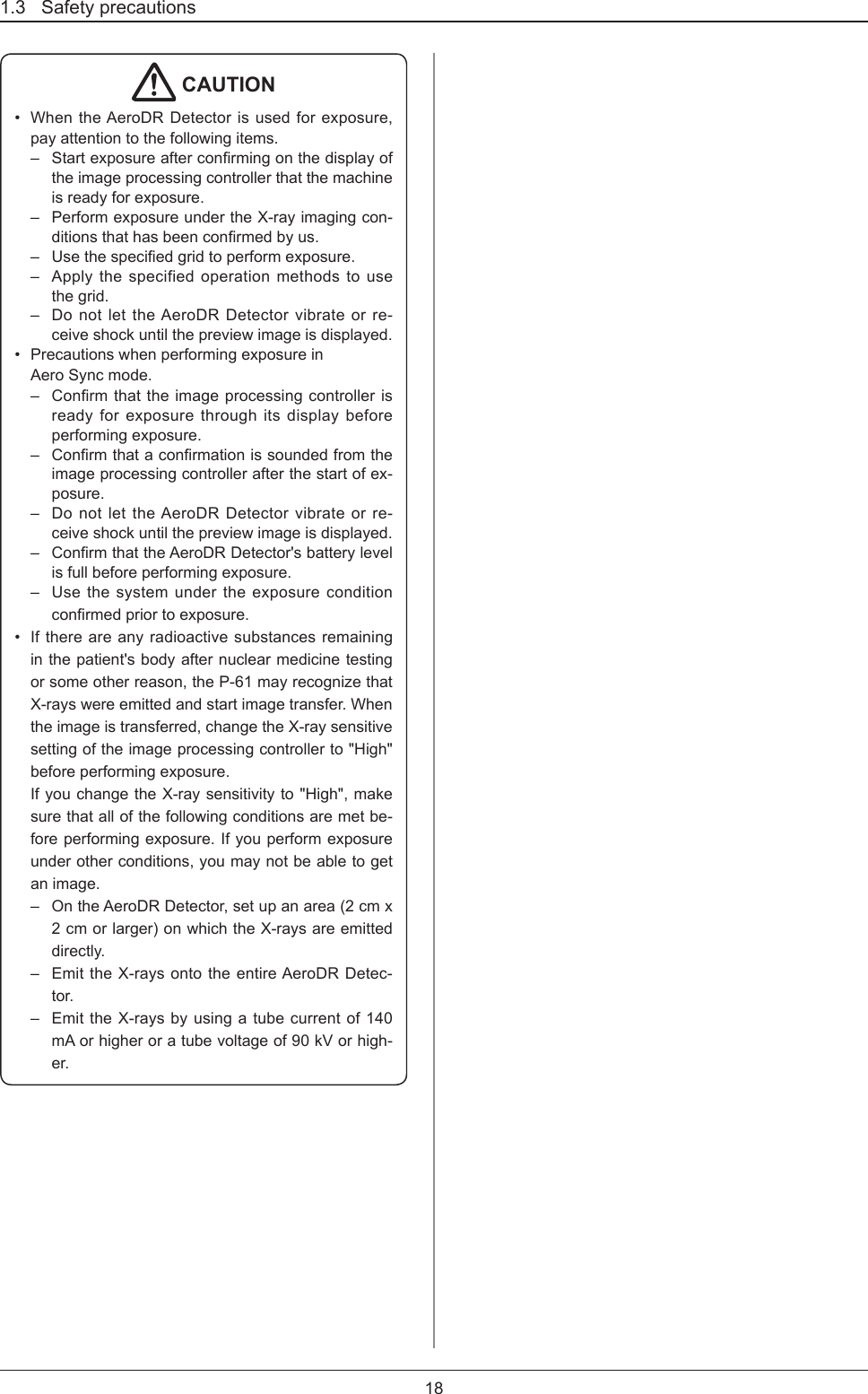 1.3   Safety precautions18 CAUTION•  When the AeroDR Detector is used for exposure, pay attention to the following items.–  Startexposureafterconrmingonthedisplayofthe image processing controller that the machine is ready for exposure.–  Perform exposure under the X-ray imaging con-ditionsthathasbeenconrmedbyus.–  Usethespeciedgridtoperformexposure.–  Apply the specified operation methods to use the grid.–  Do not let the AeroDR Detector vibrate or re-ceive shock until the preview image is displayed. •  Precautions when performing exposure in  Aero Sync mode.–  Conrmthattheimageprocessingcontrollerisready for exposure through its display before performing exposure. –  Conrmthataconrmationissoundedfromtheimage processing controller after the start of ex-posure. –  Do not let the AeroDR Detector vibrate or re-ceive shock until the preview image is displayed. –  ConrmthattheAeroDRDetector&apos;sbatterylevelis full before performing exposure.–  Use the system under the exposure condition conrmedpriortoexposure.•  If there are any radioactive substances remaining in the patient&apos;s body after nuclear medicine testing or some other reason, the P-61 may recognize that X-rays were emitted and start image transfer. When the image is transferred, change the X-ray sensitive setting of the image processing controller to &quot;High&quot; before performing exposure.If you change the X-ray sensitivity to &quot;High&quot;, make sure that all of the following conditions are met be-fore performing exposure. If you perform exposure under other conditions, you may not be able to get an image.–  On the AeroDR Detector, set up an area (2 cm x 2 cm or larger) on which the X-rays are emitted directly.–  Emit the X-rays onto the entire AeroDR Detec-tor.–  Emit the X-rays by using a tube current of 140 mA or higher or a tube voltage of 90 kV or high-er.
