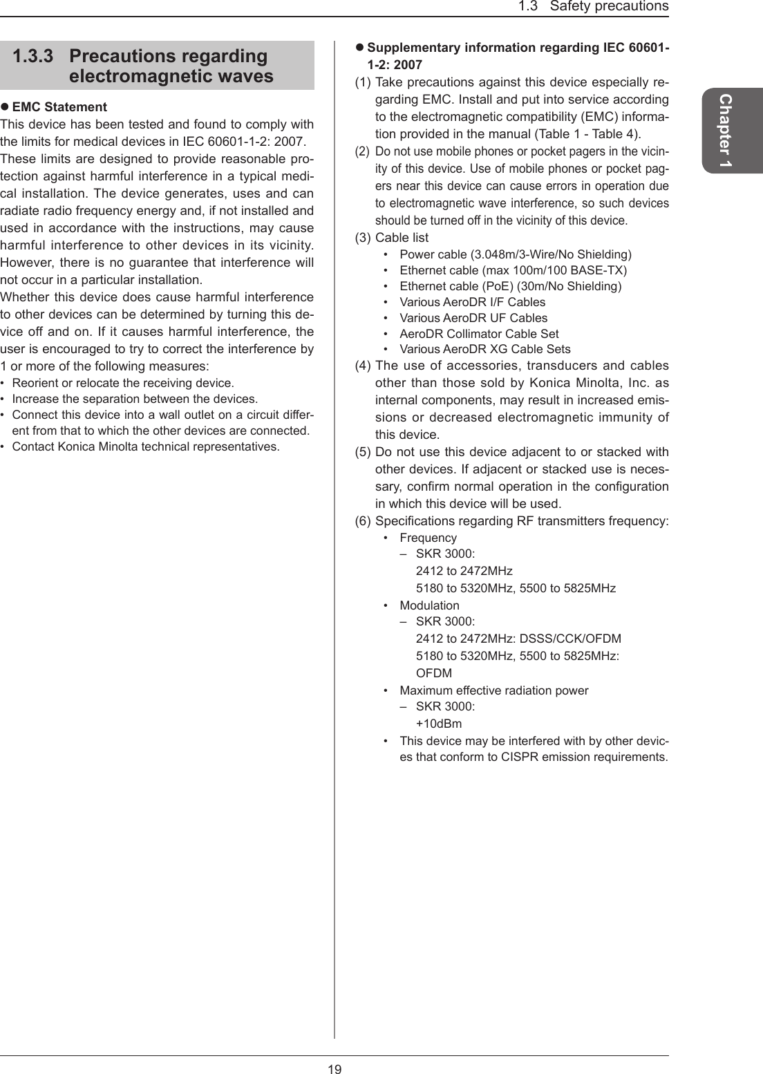 1.3   Safety precautions19Chapter 11.3.3  Precautions regarding electromagnetic waves EMC StatementThis device has been tested and found to comply with the limits for medical devices in IEC 60601-1-2: 2007.These limits are designed to provide reasonable pro-tection against harmful interference in a typical medi-cal installation. The device generates, uses and can radiate radio frequency energy and, if not installed and used in accordance with the instructions, may cause harmful interference to other devices in its vicinity. However, there is no guarantee that interference will not occur in a particular installation. Whether this device does cause harmful interference to other devices can be determined by turning this de-vice off and on. If it causes harmful interference, the user is encouraged to try to correct the interference by 1 or more of the following measures:•  Reorient or relocate the receiving device.•  Increase the separation between the devices.•  Connectthisdeviceintoawalloutletonacircuitdier-ent from that to which the other devices are connected.•  Contact Konica Minolta technical representatives. Supplementary information regarding IEC 60601-1-2: 2007(1) Take precautions against this device especially re-garding EMC. Install and put into service according to the electromagnetic compatibility (EMC) informa-tion provided in the manual (Table 1 - Table 4).(2)   Do not use mobile phones or pocket pagers in the vicin-ity of this device. Use of mobile phones or pocket pag-ers near this device can cause errors in operation due to electromagnetic wave interference, so such devices shouldbeturnedointhevicinityofthisdevice.(3) Cable list•  Power cable (3.048m/3-Wire/No Shielding)•  Ethernet cable (max 100m/100 BASE-TX)•  Ethernet cable (PoE) (30m/No Shielding)•  Various AeroDR I/F Cables•  Various AeroDR UF Cables•  AeroDR Collimator Cable Set•  Various AeroDR XG Cable Sets(4) The use of accessories, transducers and cables other than those sold by Konica Minolta, Inc. as internal components, may result in increased emis-sions or decreased electromagnetic immunity of this device.(5) Do not use this device adjacent to or stacked with other devices. If adjacent or stacked use is neces-sary,conrmnormaloperationinthecongurationin which this device will be used.(6)SpecicationsregardingRFtransmittersfrequency:•  Frequency–  SKR 3000:    2412 to 2472MHz   5180 to 5320MHz, 5500 to 5825MHz•  Modulation–  SKR 3000:    2412 to 2472MHz: DSSS/CCK/OFDM   5180 to 5320MHz, 5500 to 5825MHz:   OFDM•  Maximumeectiveradiationpower–  SKR 3000:    +10dBm•   This device may be interfered with by other devic-es that conform to CISPR emission requirements.