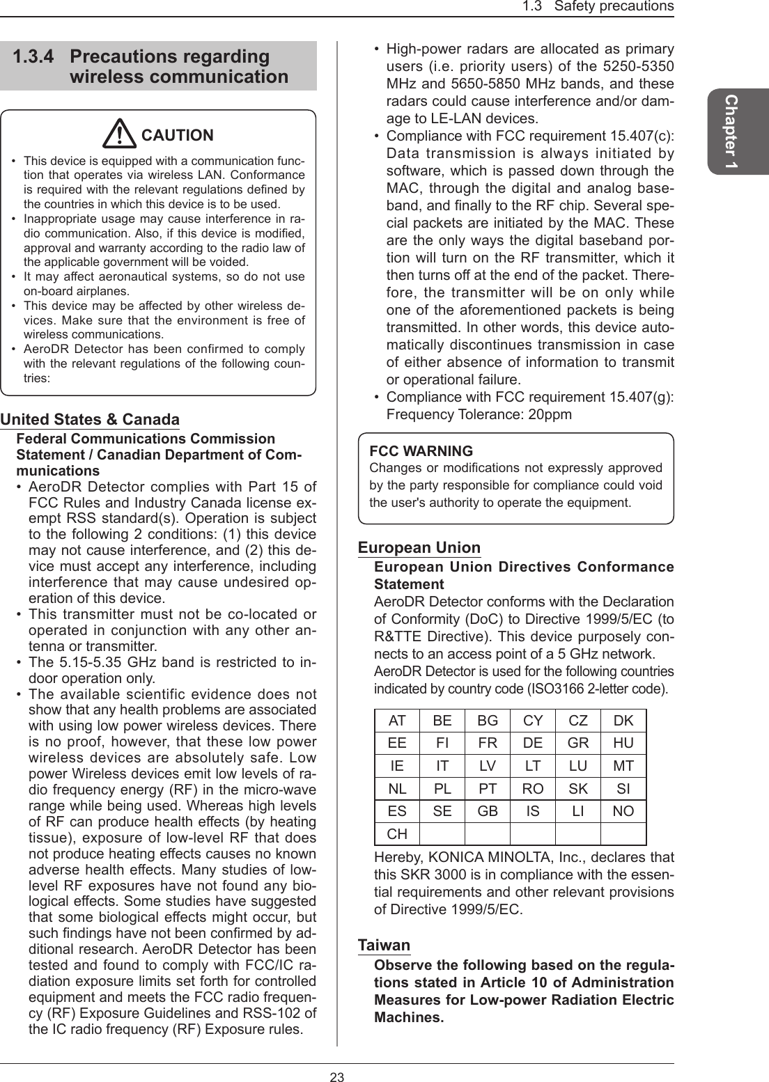 1.3   Safety precautions23Chapter 11.3.4  Precautions regarding wireless communication CAUTION•  This device is equipped with a communication func-tion that operates via wireless LAN. Conformance isrequiredwiththerelevantregulationsdenedbythe countries in which this device is to be used.•  Inappropriate usage may cause interference in ra-diocommunication.Also,ifthisdeviceismodied,approval and warranty according to the radio law of the applicable government will be voided. •  Itmayaectaeronauticalsystems,sodonotuseon-board airplanes.•  Thisdevicemaybeaectedbyotherwirelessde-vices. Make sure that the environment is free of wireless communications. •  AeroDR Detector has been confirmed to comply with the relevant regulations of the following coun-tries: United States &amp; CanadaFederal Communications Commission Statement / Canadian Department of Com-munications•  AeroDR Detector complies with Part 15 of FCC Rules and Industry Canada license ex-empt RSS standard(s). Operation is subject to the following 2 conditions: (1) this device may not cause interference, and (2) this de-vice must accept any interference, including interference that may cause undesired op-eration of this device.•  This transmitter must not be co-located or operated in conjunction with any other an-tenna or transmitter.•  The 5.15-5.35 GHz band is restricted to in-door operation only.•  The available scientific evidence does not show that any health problems are associated with using low power wireless devices. There is no proof, however, that these low power wireless devices are absolutely safe. Low power Wireless devices emit low levels of ra-dio frequency energy (RF) in the micro-wave range while being used. Whereas high levels ofRFcanproducehealtheects(byheatingtissue), exposure of low-level RF that does notproduceheatingeectscausesnoknownadversehealtheects.Manystudiesoflow-level RF exposures have not found any bio-logicaleects.Somestudieshavesuggestedthatsomebiologicaleectsmightoccur,butsuchndingshavenotbeenconrmedbyad-ditional research. AeroDR Detector has been tested and found to comply with FCC/IC ra-diation exposure limits set forth for controlled equipment and meets the FCC radio frequen-cy (RF) Exposure Guidelines and RSS-102 of the IC radio frequency (RF) Exposure rules.•  High-power radars are allocated as primary users (i.e. priority users) of the 5250-5350 MHz and 5650-5850 MHz bands, and these radars could cause interference and/or dam-age to LE-LAN devices.•  Compliance with FCC requirement 15.407(c): Data transmission is always initiated by software, which is passed down through the MAC, through the digital and analog base-band,andnallytotheRFchip.Severalspe-cial packets are initiated by the MAC. These are the only ways the digital baseband por-tion will turn on the RF transmitter, which it thenturnsoattheendofthepacket.There-fore, the transmitter will be on only while one of the aforementioned packets is being transmitted. In other words, this device auto-matically discontinues transmission in case of either absence of information to transmit or operational failure.•  Compliance with FCC requirement 15.407(g): Frequency Tolerance: 20ppmFCC WARNINGChangesormodicationsnotexpresslyapprovedby the party responsible for compliance could void the user&apos;s authority to operate the equipment.European UnionEuropean Union Directives Conformance StatementAeroDR Detector conforms with the Declaration of Conformity (DoC) to Directive 1999/5/EC (to R&amp;TTE Directive). This device purposely con-nects to an access point of a 5 GHz network.AeroDR Detector is used for the following countries indicated by country code (ISO3166 2-letter code).AT BE BG CY CZ DKEE FI FR DE GR HUIE IT LV LT LU MTNL PL PT RO SK SIES SE GB IS LI NOCHHereby, KONICA MINOLTA, Inc., declares that this SKR 3000 is in compliance with the essen-tial requirements and other relevant provisions of Directive 1999/5/EC.TaiwanObserve the following based on the regula-tions stated in Article 10 of Administration Measures for Low-power Radiation Electric Machines.