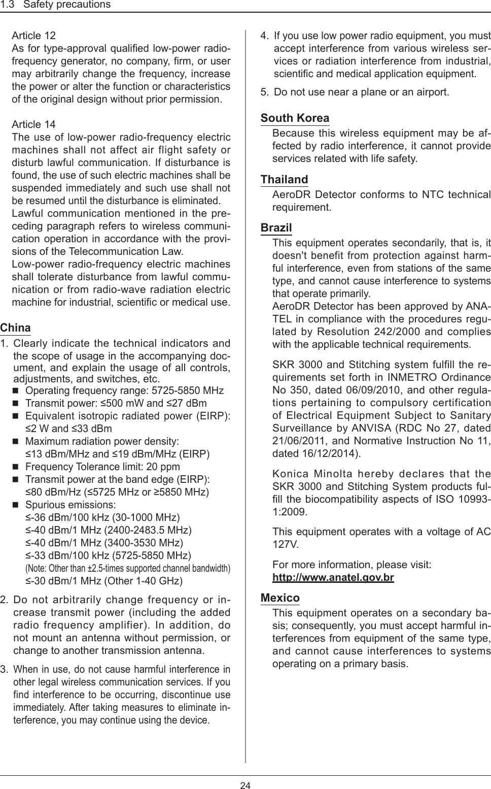1.3   Safety precautions24Article 12Asfortype-approvalqualiedlow-powerradio-frequencygenerator,nocompany,rm,orusermay arbitrarily change the frequency, increase the power or alter the function or characteristics of the original design without prior permission. Article 14The use of low-power radio-frequency electric machines shall not affect air flight safety or disturb lawful communication. If disturbance is found, the use of such electric machines shall be suspended immediately and such use shall not be resumed until the disturbance is eliminated. Lawful communication mentioned in the pre-ceding paragraph refers to wireless communi-cation operation in accordance with the provi-sions of the Telecommunication Law.Low-power radio-frequency electric machines shall tolerate disturbance from lawful commu-nication or from radio-wave radiation electric machineforindustrial,scienticormedicaluse.China1.  Clearly indicate the technical indicators and the scope of usage in the accompanying doc-ument, and explain the usage of all controls, adjustments, and switches, etc.  Operating frequency range: 5725-5850 MHz Transmitpower:≤500mWand≤27dBm Equivalent isotropic radiated power (EIRP): ≤2Wand≤33dBm Maximum radiation power density:  ≤13dBm/MHzand≤19dBm/MHz(EIRP) Frequency Tolerance limit: 20 ppm Transmit power at the band edge (EIRP):  ≤80dBm/Hz(≤5725MHzor≥5850MHz) Spurious emissions:  ≤-36dBm/100kHz(30-1000MHz) ≤-40dBm/1MHz(2400-2483.5MHz) ≤-40dBm/1MHz(3400-3530MHz) ≤-33dBm/100kHz(5725-5850MHz) (Note: Other than ±2.5-times supported channel bandwidth)  ≤-30dBm/1MHz(Other1-40GHz)2. Do not arbitrarily change frequency or in-crease transmit power (including the added radio frequency amplifier). In addition, do not mount an antenna without permission, or change to another transmission antenna. 3. When in use, do not cause harmful interference in other legal wireless communication services. If you find interference to be occurring, discontinue use immediately. After taking measures to eliminate in-terference, you may continue using the device. 4. If you use low power radio equipment, you must accept interference from various wireless ser-vices or radiation interference from industrial, scienticandmedicalapplicationequipment.5.  Do not use near a plane or an airport. South KoreaBecause this wireless equipment may be af-fected by radio interference, it cannot provide services related with life safety.ThailandAeroDR Detector conforms to NTC technical requirement.BrazilThis equipment operates secondarily, that is, it doesn&apos;t benefit from protection against harm-ful interference, even from stations of the same type, and cannot cause interference to systems that operate primarily.AeroDR Detector has been approved by ANA-TEL in compliance with the procedures regu-lated by Resolution 242/2000 and complies with the applicable technical requirements.SKR 3000 and Stitching system fulfill the re-quirements set forth in INMETRO Ordinance No 350, dated 06/09/2010, and other regula-tions pertaining to compulsory certification of Electrical Equipment Subject to Sanitary Surveillance by ANVISA (RDC No 27, dated 21/06/2011, and Normative Instruction No 11, dated 16/12/2014).Konica Minolta hereby declares that the SKR 3000 and Stitching System products ful-llthebiocompatibilityaspectsofISO10993-1:2009.This equipment operates with a voltage of AC 127V.For more information, please visit:  http://www.anatel.gov.brMexicoThis equipment operates on a secondary ba-sis; consequently, you must accept harmful in-terferences from equipment of the same type, and cannot cause interferences to systems operating on a primary basis.