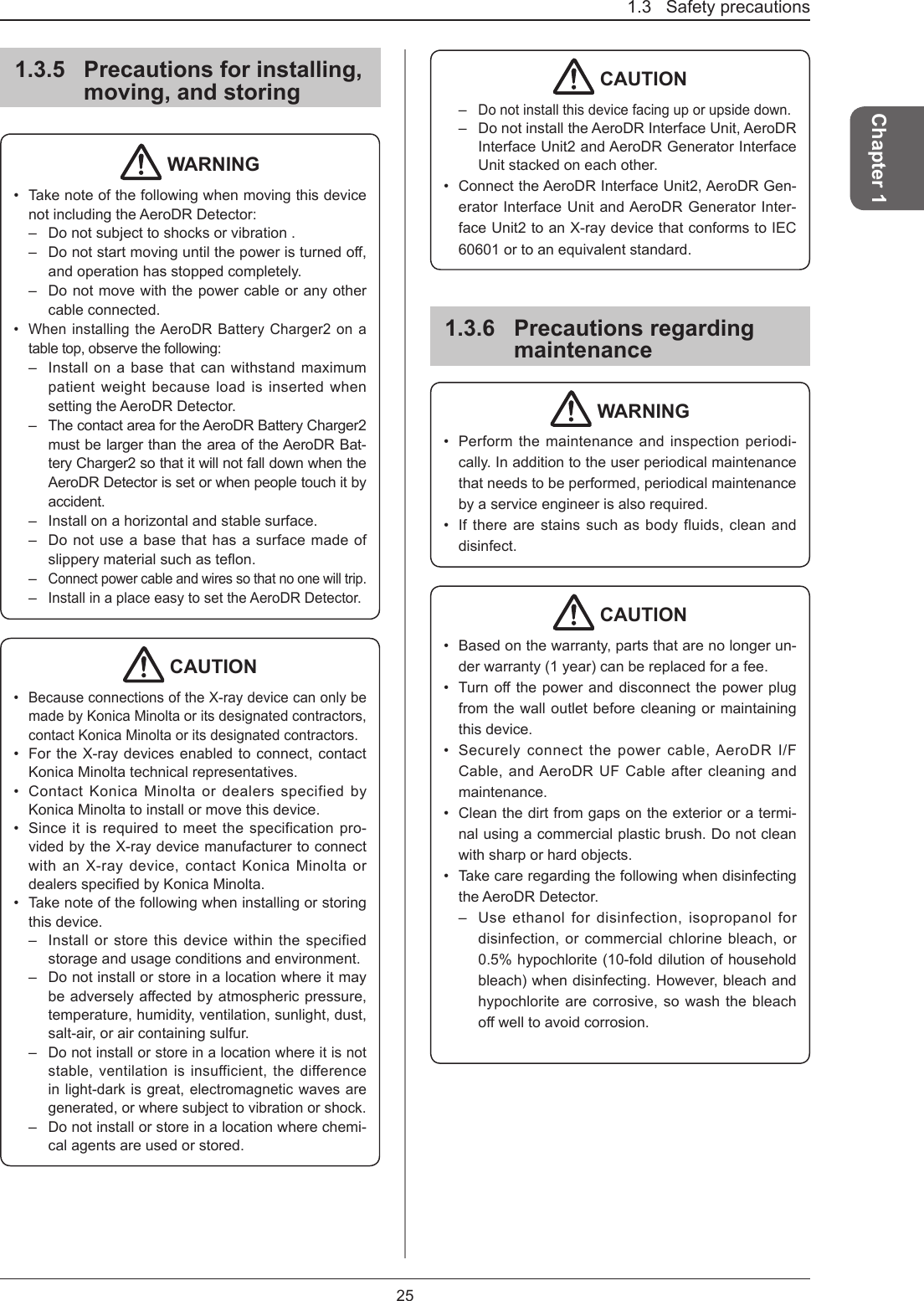 1.3   Safety precautions25Chapter 11.3.5  Precautions for installing, moving, and storing WARNING•  Take note of the following when moving this device not including the AeroDR Detector:–  Do not subject to shocks or vibration .–  Donotstartmovinguntilthepoweristurnedo,and operation has stopped completely.–  Do not move with the power cable or any other cable connected.•  When installing the AeroDR Battery Charger2 on a table top, observe the following:–  Install on a base that can withstand maximum patient weight because load is inserted when setting the AeroDR Detector. –  The contact area for the AeroDR Battery Charger2 must be larger than the area of the AeroDR Bat-tery Charger2 so that it will not fall down when the AeroDR Detector is set or when people touch it by accident. –  Install on a horizontal and stable surface.–  Do not use a base that has a surface made of slipperymaterialsuchasteon.– Connect power cable and wires so that no one will trip.– Install in a place easy to set the AeroDR Detector.  CAUTION•  Because connections of the X-ray device can only be made by Konica Minolta or its designated contractors, contact Konica Minolta or its designated contractors.•  For the X-ray devices enabled to connect, contact Konica Minolta technical representatives.•  Contact Konica Minolta or dealers specified by Konica Minolta to install or move this device. •  Since it is required to meet the specification pro-vided by the X-ray device manufacturer to connect with an X-ray device, contact Konica Minolta or dealersspeciedbyKonicaMinolta.•  Take note of the following when installing or storing this device.–  Install or store this device within the specified storage and usage conditions and environment. –  Do not install or store in a location where it may beadverselyaectedbyatmosphericpressure,temperature, humidity, ventilation, sunlight, dust, salt-air, or air containing sulfur.– Do not install or store in a location where it is not stable, ventilation is insufficient, the difference in light-dark is great, electromagnetic waves are generated, or where subject to vibration or shock.–  Do not install or store in a location where chemi-cal agents are used or stored. CAUTION– Do not install this device facing up or upside down. –  Do not install the AeroDR Interface Unit, AeroDR Interface Unit2 and AeroDR Generator Interface Unit stacked on each other. •  Connect the AeroDR Interface Unit2, AeroDR Gen-erator Interface Unit and AeroDR Generator Inter-face Unit2 to an X-ray device that conforms to IEC 60601 or to an equivalent standard.1.3.6  Precautions regarding maintenance WARNING•  Perform the maintenance and inspection periodi-cally. In addition to the user periodical maintenance that needs to be performed, periodical maintenance by a service engineer is also required.•  If there are stains such as body fluids, clean and disinfect. CAUTION•  Based on the warranty, parts that are no longer un-der warranty (1 year) can be replaced for a fee.•  Turnothepoweranddisconnectthepowerplugfrom the wall outlet before cleaning or maintaining this device. •  Securely connect the power cable, AeroDR I/F Cable, and AeroDR UF Cable after cleaning and maintenance. •  Clean the dirt from gaps on the exterior or a termi-nal using a commercial plastic brush. Do not clean with sharp or hard objects.•  Take care regarding the following when disinfecting the AeroDR Detector.–  Use ethanol for disinfection, isopropanol for disinfection, or commercial chlorine bleach, or 0.5% hypochlorite (10-fold dilution of household bleach) when disinfecting. However, bleach and hypochlorite are corrosive, so wash the bleach owelltoavoidcorrosion.