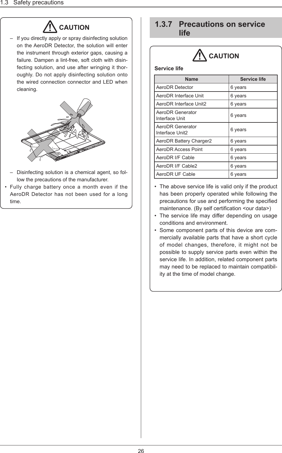 1.3   Safety precautions261.3.7  Precautions on service life CAUTIONService lifeName Service lifeAeroDR Detector 6 yearsAeroDR Interface Unit 6 yearsAeroDR Interface Unit2 6 yearsAeroDR Generator  Interface Unit 6 yearsAeroDR Generator Interface Unit2 6 yearsAeroDR Battery Charger2 6 yearsAeroDR Access Point 6 yearsAeroDR I/F Cable 6 yearsAeroDR I/F Cable2 6 yearsAeroDR UF Cable 6 years•  The above service life is valid only if the product has been properly operated while following the precautionsforuseandperformingthespeciedmaintenance.(Byselfcertication&lt;ourdata&gt;)•  Theservicelifemaydierdependingonusageconditions and environment.•  Some component parts of this device are com-mercially available parts that have a short cycle of model changes, therefore, it might not be possible to supply service parts even within the service life. In addition, related component parts may need to be replaced to maintain compatibil-ity at the time of model change.  CAUTION–  If you directly apply or spray disinfecting solution on the AeroDR Detector, the solution will enter the instrument through exterior gaps, causing a failure. Dampen a lint-free, soft cloth with disin-fecting solution, and use after wringing it thor-oughly. Do not apply disinfecting solution onto the wired connection connector and LED when cleaning.–  Disinfecting solution is a chemical agent, so fol-low the precautions of the manufacturer.•  Fully charge battery once a month even if the AeroDR Detector has not been used for a long time. 