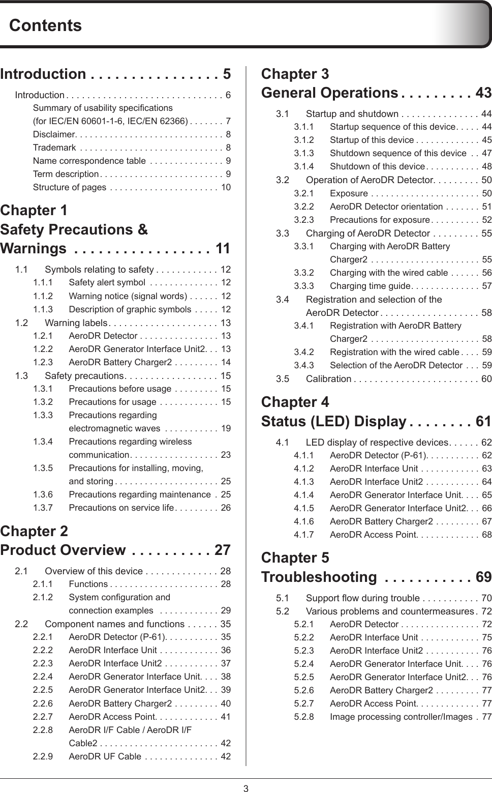 3ContentsChapter 3General Operations .........433.1  Startup and shutdown . . . . . . . . . . . . . . . 443.1.1  Startup sequence of this device .....443.1.2  Startup of this device .............453.1.3  Shutdown sequence of this device  .. 473.1.4  Shutdown of this device ........... 483.2  Operation of AeroDR Detector.........503.2.1 Exposure ......................503.2.2  AeroDR Detector orientation .......513.2.3  Precautions for exposure .......... 523.3  Charging of AeroDR Detector .........553.3.1  Charging with AeroDR Battery Charger2 ......................553.3.2  Charging with the wired cable ......563.3.3  Charging time guide ..............573.4  Registration and selection of the AeroDR Detector ...................583.4.1  Registration with AeroDR Battery Charger2 ......................583.4.2  Registration with the wired cable ....593.4.3  Selection of the AeroDR Detector ...593.5 Calibration ........................60Chapter 4Status (LED) Display ........614.1  LED display of respective devices......624.1.1  AeroDR Detector (P-61). . . . . . . . . . . 624.1.2  AeroDR Interface Unit ............634.1.3  AeroDR Interface Unit2 ...........644.1.4  AeroDR Generator Interface Unit. . . . 654.1.5  AeroDR Generator Interface Unit2. . . 664.1.6  AeroDR Battery Charger2 .........674.1.7  AeroDR Access Point. . . . . . . . . . . . . 68Chapter 5Troubleshooting  ...........695.1 Supportowduringtrouble . . . . . . . . . . . 705.2  Various problems and countermeasures . 725.2.1  AeroDR Detector ................725.2.2  AeroDR Interface Unit ............755.2.3  AeroDR Interface Unit2 ...........765.2.4  AeroDR Generator Interface Unit. . . . 765.2.5  AeroDR Generator Interface Unit2. . . 765.2.6  AeroDR Battery Charger2 .........775.2.7  AeroDR Access Point. . . . . . . . . . . . . 775.2.8  Image processing controller/Images . 77Introduction ................5Introduction ..............................6Summaryofusabilityspecications (for IEC/EN 60601-1-6, IEC/EN 62366) .......7Disclaimer. . . . . . . . . . . . . . . . . . . . . . . . . . . . . . 8Trademark  .............................8Name correspondence table  ...............9Term description ......................... 9Structure of pages ...................... 10Chapter 1Safety Precautions &amp; Warnings  .................111.1  Symbols relating to safety ............121.1.1  Safety alert symbol  ..............121.1.2  Warning notice (signal words) ......121.1.3  Description of graphic symbols ..... 121.2  Warning labels.....................131.2.1  AeroDR Detector ................131.2.2  AeroDR Generator Interface Unit2. . . 131.2.3  AeroDR Battery Charger2 .........141.3  Safety precautions..................151.3.1  Precautions before usage ......... 151.3.2  Precautions for usage ............ 151.3.3  Precautions regarding electromagnetic waves  ...........191.3.4  Precautions regarding wireless communication ..................231.3.5  Precautions for installing, moving, and storing .....................251.3.6  Precautions regarding maintenance  . 251.3.7  Precautions on service life ......... 26Chapter 2Product Overview ..........272.1  Overview of this device . . . . . . . . . . . . . . 282.1.1 Functions ......................282.1.2 Systemcongurationandconnection examples   ............292.2  Component names and functions ......352.2.1  AeroDR Detector (P-61). . . . . . . . . . . 352.2.2  AeroDR Interface Unit ............362.2.3  AeroDR Interface Unit2 ...........372.2.4  AeroDR Generator Interface Unit. . . . 382.2.5  AeroDR Generator Interface Unit2. . . 392.2.6  AeroDR Battery Charger2 .........402.2.7  AeroDR Access Point. . . . . . . . . . . . . 412.2.8  AeroDR I/F Cable / AeroDR I/F Cable2 ........................422.2.9  AeroDR UF Cable ............... 42