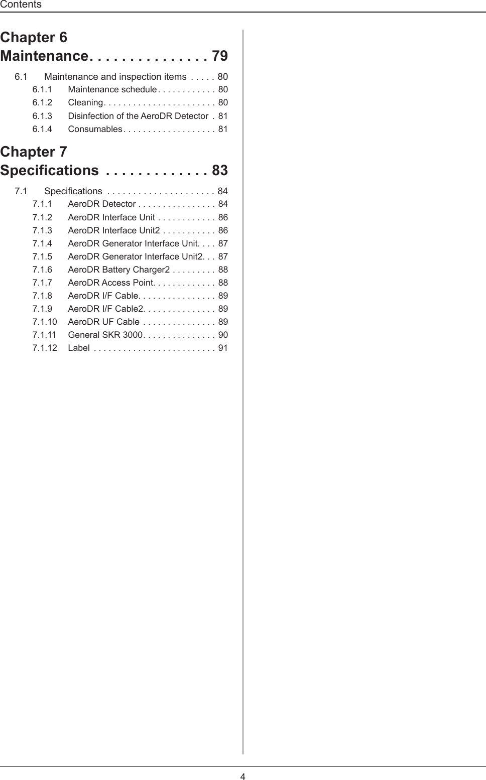 Contents4Chapter 6Maintenance ...............796.1  Maintenance and inspection items .....806.1.1  Maintenance schedule ............ 806.1.2 Cleaning .......................806.1.3  Disinfection of the AeroDR Detector  . 816.1.4 Consumables ................... 81Chapter 7Specications  .............837.1 Specications .....................847.1.1  AeroDR Detector ................847.1.2  AeroDR Interface Unit ............867.1.3  AeroDR Interface Unit2 ...........867.1.4  AeroDR Generator Interface Unit. . . . 877.1.5  AeroDR Generator Interface Unit2. . . 877.1.6  AeroDR Battery Charger2 .........887.1.7  AeroDR Access Point. . . . . . . . . . . . . 887.1.8  AeroDR I/F Cable. . . . . . . . . . . . . . . . 897.1.9  AeroDR I/F Cable2. . . . . . . . . . . . . . . 897.1.10  AeroDR UF Cable ............... 897.1.11  General SKR 3000 ...............907.1.12 Label  .........................91