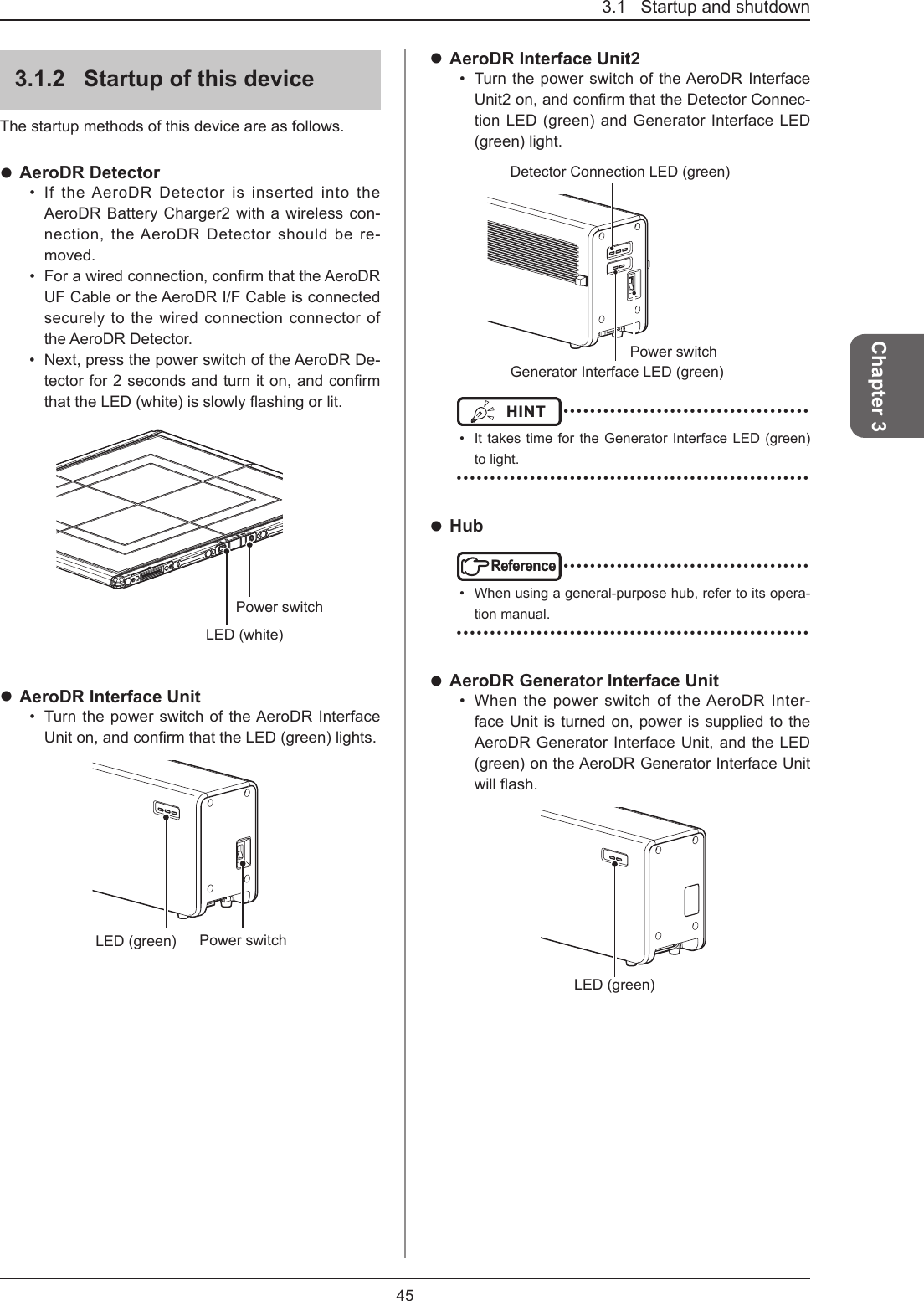 3.1   Startup and shutdown45Chapter 33.1.2  Startup of this deviceThe startup methods of this device are as follows. AeroDR Detector•  If the AeroDR Detector is inserted into the AeroDR Battery Charger2 with a wireless con-nection, the AeroDR Detector should be re-moved.•  Forawiredconnection,conrmthattheAeroDRUF Cable or the AeroDR I/F Cable is connected securely to the wired connection connector of the AeroDR Detector.•  Next, press the power switch of the AeroDR De-tectorfor2secondsandturniton,andconrmthattheLED(white)isslowlyashingorlit.LED (white)Power switch AeroDR Interface Unit•  Turn the power switch of the AeroDR Interface Uniton,andconrmthattheLED(green)lights.Power switchLED (green) AeroDR Interface Unit2•  Turn the power switch of the AeroDR Interface Unit2on,andconrmthattheDetectorConnec-tion LED (green) and Generator Interface LED (green) light.Power switchDetector Connection LED (green)Generator Interface LED (green)HINT  ••••••••••••••••••••••••••••••••••••••  It takes time for the Generator Interface LED (green) to light. ••••••••••••••••••••••••••••••••••••••••••••••••••••• HubReference ••••••••••••••••••••••••••••••••••••••  When using a general-purpose hub, refer to its opera-tion manual. ••••••••••••••••••••••••••••••••••••••••••••••••••••• AeroDR Generator Interface Unit•  When the power switch of the AeroDR Inter-face Unit is turned on, power is supplied to the AeroDR Generator Interface Unit, and the LED (green) on the AeroDR Generator Interface Unit willash.LED (green)