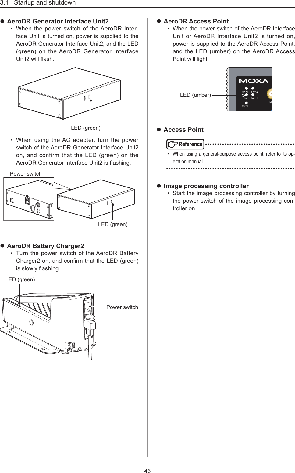 3.1   Startup and shutdown46 AeroDR Generator Interface Unit2•  When the power switch of the AeroDR Inter-face Unit is turned on, power is supplied to the AeroDR Generator Interface Unit2, and the LED (green) on the AeroDR Generator Interface Unit2willash.LED (green)•  When using the AC adapter, turn the power switch of the AeroDR Generator Interface Unit2 on, and confirm that the LED (green) on the AeroDRGeneratorInterfaceUnit2isashing.LED (green)Power switch AeroDR Battery Charger2•  Turn the power switch of the AeroDR Battery Charger2on,andconrmthattheLED(green)isslowlyashing.LED (green)Power switch AeroDR Access Point•  When the power switch of the AeroDR Interface Unit or AeroDR Interface Unit2 is turned on, power is supplied to the AeroDR Access Point, and the LED (umber) on the AeroDR Access Point will light.LED (umber) Access PointReference •••••••••••••••••••••••••••••••••••••• When using a general-purpose access point, refer to its op-eration manual. ••••••••••••••••••••••••••••••••••••••••••••••••••••• Image processing controller•  Start the image processing controller by turning the power switch of the image processing con-troller on.