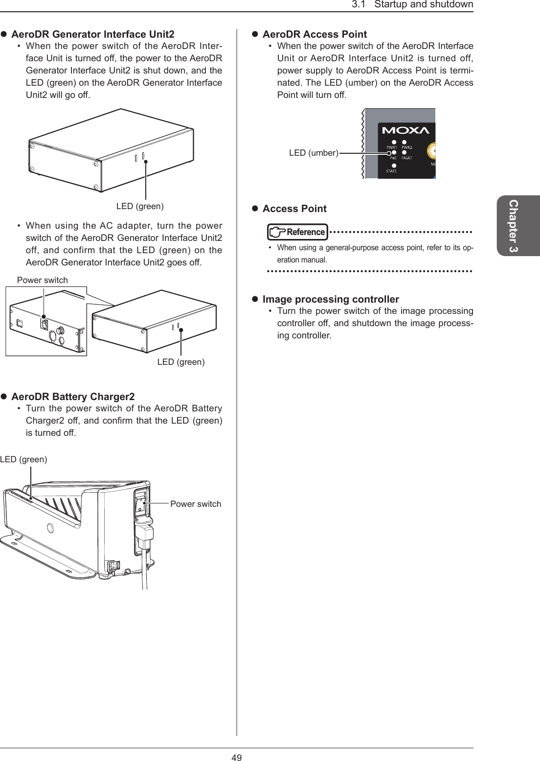 3.1   Startup and shutdown49Chapter 3 AeroDR Generator Interface Unit2•  When the power switch of the AeroDR Inter-faceUnitisturnedo,thepowertotheAeroDRGenerator Interface Unit2 is shut down, and the LED (green) on the AeroDR Generator Interface Unit2willgoo.LED (green)•  When using the AC adapter, turn the power switch of the AeroDR Generator Interface Unit2 off, and confirm that the LED (green) on the AeroDRGeneratorInterfaceUnit2goeso.LED (green)Power switch AeroDR Battery Charger2•  Turn the power switch of the AeroDR Battery Charger2o,andconrmthattheLED(green)isturnedo.LED (green)Power switch AeroDR Access Point•  When the power switch of the AeroDR Interface Unit or AeroDR Interface Unit2 is turned off, power supply to AeroDR Access Point is termi-nated. The LED (umber) on the AeroDR Access Pointwillturno.LED (umber) Access PointReference •••••••••••••••••••••••••••••••••••••• When using a general-purpose access point, refer to its op-eration manual. ••••••••••••••••••••••••••••••••••••••••••••••••••••• Image processing controller•  Turn the power switch of the image processing controllero,andshutdowntheimageprocess-ing controller.