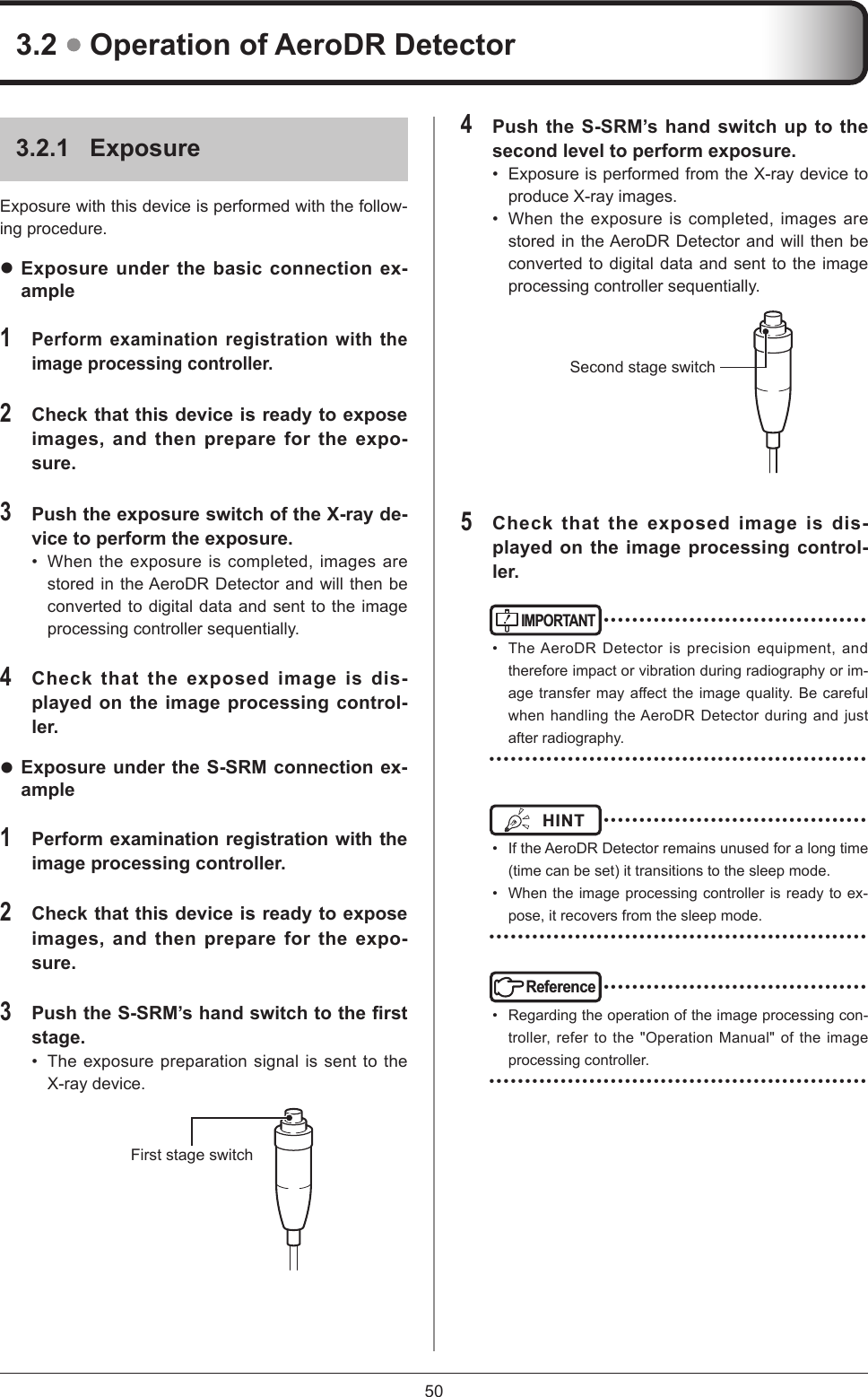 504 Push the S-SRM’s hand switch up to the second level to perform exposure. •  Exposure is performed from the X-ray device to produce X-ray images. •  When the exposure is completed, images are stored in the AeroDR Detector and will then be converted to digital data and sent to the image processing controller sequentially. Second stage switch 5 Check that the exposed image is dis-played on the image processing control-ler. IMPORTANT ••••••••••••••••••••••••••••••••••••••  The AeroDR Detector is precision equipment, and therefore impact or vibration during radiography or im-agetransfermayaecttheimagequality.Becarefulwhen handling the AeroDR Detector during and just after radiography. •••••••••••••••••••••••••••••••••••••••••••••••••••••HINT  ••••••••••••••••••••••••••••••••••••••  If the AeroDR Detector remains unused for a long time (time can be set) it transitions to the sleep mode.•  When the image processing controller is ready to ex-pose, it recovers from the sleep mode. •••••••••••••••••••••••••••••••••••••••••••••••••••••Reference ••••••••••••••••••••••••••••••••••••••  Regarding the operation of the image processing con-troller, refer to the &quot;Operation Manual&quot; of the image processing controller.  •••••••••••••••••••••••••••••••••••••••••••••••••••••3.2.1  ExposureExposure with this device is performed with the follow-ing procedure.  Exposure under the basic connection ex-ample1 Perform examination registration with the image processing controller. 2 Check that this device is ready to expose images, and then prepare for the expo-sure. 3 Push the exposure switch of the X-ray de-vice to perform the exposure. •  When the exposure is completed, images are stored in the AeroDR Detector and will then be converted to digital data and sent to the image processing controller sequentially. 4 Check that the exposed image is dis-played on the image processing control-ler.  Exposure under the S-SRM connection ex-ample 1 Perform examination registration with the image processing controller. 2 Check that this device is ready to expose images, and then prepare for the expo-sure. 3 Push the S-SRM’s hand switch to the rst stage. •  The exposure preparation signal is sent to the X-ray device. First stage switch 3.2  Operation of AeroDR Detector