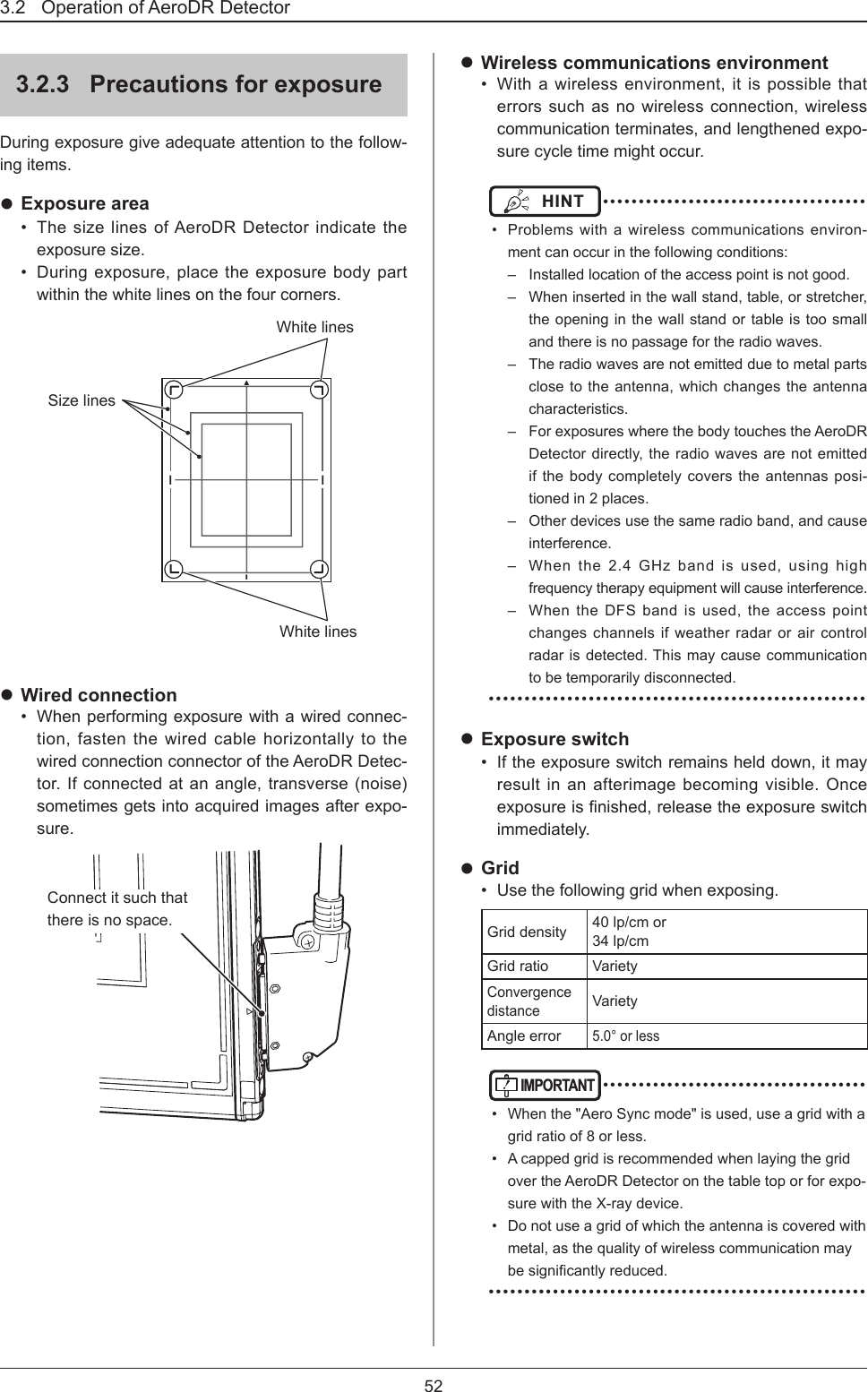 3.2   Operation of AeroDR Detector 523.2.3  Precautions for exposureDuring exposure give adequate attention to the follow-ing items.  Exposure area•  The size lines of AeroDR Detector indicate the exposure size. •  During exposure, place the exposure body part within the white lines on the four corners. White linesWhite linesSize lines Wired connection•  When performing exposure with a wired connec-tion, fasten the wired cable horizontally to the wired connection connector of the AeroDR Detec-tor. If connected at an angle, transverse (noise) sometimes gets into acquired images after expo-sure. Connect it such that there is no space. Wireless communications environment•  With a wireless environment, it is possible that errors such as no wireless connection, wireless communication terminates, and lengthened expo-sure cycle time might occur. HINT  ••••••••••••••••••••••••••••••••••••••  Problems with a wireless communications environ-ment can occur in the following conditions:–  Installed location of the access point is not good.–  When inserted in the wall stand, table, or stretcher, the opening in the wall stand or table is too small and there is no passage for the radio waves.–  The radio waves are not emitted due to metal parts close to the antenna, which changes the antenna characteristics.–  For exposures where the body touches the AeroDR Detector directly, the radio waves are not emitted if the body completely covers the antennas posi-tioned in 2 places. –  Other devices use the same radio band, and cause interference. –  When the 2.4 GHz band is used, using high frequency therapy equipment will cause interference.–  When the DFS band is used, the access point changes channels if weather radar or air control radar is detected. This may cause communication to be temporarily disconnected. ••••••••••••••••••••••••••••••••••••••••••••••••••••• Exposure switch•  If the exposure switch remains held down, it may result in an afterimage becoming visible. Once exposureisnished,releasetheexposureswitchimmediately. Grid•  Use the following grid when exposing.Grid density 40 lp/cm or  34 lp/cmGrid ratio VarietyConvergence distanceVarietyAngle error5.0° or less IMPORTANT ••••••••••••••••••••••••••••••••••••••  When the &quot;Aero Sync mode&quot; is used, use a grid with a grid ratio of 8 or less.•  A capped grid is recommended when laying the grid over the AeroDR Detector on the table top or for expo-sure with the X-ray device.•  Do not use a grid of which the antenna is covered with metal, as the quality of wireless communication may besignicantlyreduced. •••••••••••••••••••••••••••••••••••••••••••••••••••••