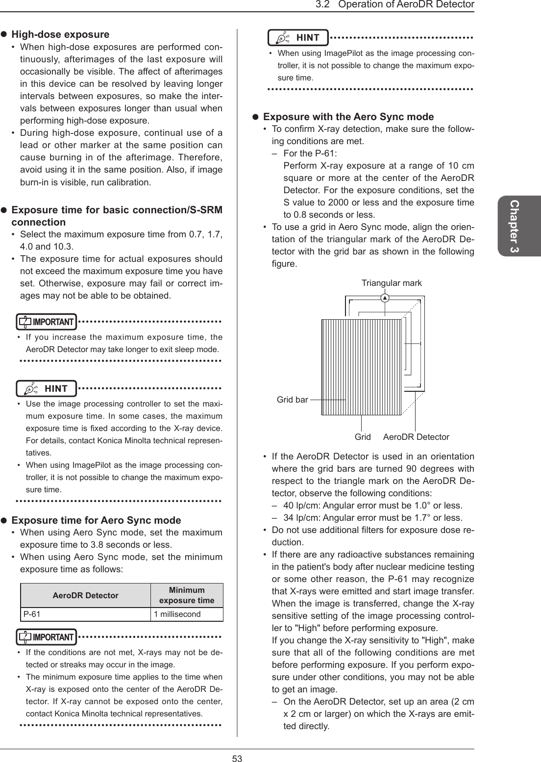 3.2   Operation of AeroDR Detector 53Chapter 3 High-dose exposure•  When high-dose exposures are performed con-tinuously, afterimages of the last exposure will occasionallybevisible.Theaectofafterimagesin this device can be resolved by leaving longer intervals between exposures, so make the inter-vals between exposures longer than usual when performing high-dose exposure. •  During high-dose exposure, continual use of a lead or other marker at the same position can cause burning in of the afterimage. Therefore, avoid using it in the same position. Also, if image burn-in is visible, run calibration.  Exposure time for basic connection/S-SRM connection•  Select the maximum exposure time from 0.7, 1.7, 4.0 and 10.3.•  The exposure time for actual exposures should not exceed the maximum exposure time you have set. Otherwise, exposure may fail or correct im-ages may not be able to be obtained.IMPORTANT ••••••••••••••••••••••••••••••••••••••  If you increase the maximum exposure time, the AeroDR Detector may take longer to exit sleep mode. ••••••••••••••••••••••••••••••••••••••••••••••••••••HINT  ••••••••••••••••••••••••••••••••••••••  Use the image processing controller to set the maxi-mum exposure time. In some cases, the maximum exposuretimeisxedaccordingtotheX-raydevice.For details, contact Konica Minolta technical represen-tatives.•  When using ImagePilot as the image processing con-troller, it is not possible to change the maximum expo-sure time. ••••••••••••••••••••••••••••••••••••••••••••••••••••• Exposure time for Aero Sync mode•  When using Aero Sync mode, set the maximum exposure time to 3.8 seconds or less.•  When using Aero Sync mode, set the minimum exposure time as follows:AeroDR Detector Minimum exposure timeP-61 1 millisecondIMPORTANT ••••••••••••••••••••••••••••••••••••••  If the conditions are not met, X-rays may not be de-tected or streaks may occur in the image.•  The minimum exposure time applies to the time when X-ray is exposed onto the center of the AeroDR De-tector. If X-ray cannot be exposed onto the center, contact Konica Minolta technical representatives. ••••••••••••••••••••••••••••••••••••••••••••••••••••HINT  ••••••••••••••••••••••••••••••••••••••  When using ImagePilot as the image processing con-troller, it is not possible to change the maximum expo-sure time. ••••••••••••••••••••••••••••••••••••••••••••••••••••• Exposure with the Aero Sync mode•  ToconrmX-raydetection,makesurethefollow-ing conditions are met.–  For the P-61:Perform X-ray exposure at a range of 10 cm square or more at the center of the AeroDR Detector. For the exposure conditions, set the S value to 2000 or less and the exposure time to 0.8 seconds or less.•  To use a grid in Aero Sync mode, align the orien-tation of the triangular mark of the AeroDR De-tector with the grid bar as shown in the following gure.AeroDR DetectorGridGrid barTriangular mark•  If the AeroDR Detector is used in an orientation where the grid bars are turned 90 degrees with respect to the triangle mark on the AeroDR De-tector, observe the following conditions:–  40 lp/cm: Angular error must be 1.0° or less.–  34 lp/cm: Angular error must be 1.7° or less.•  Donotuseadditionalltersforexposuredosere-duction.•  If there are any radioactive substances remaining in the patient&apos;s body after nuclear medicine testing or some other reason, the P-61 may recognize that X-rays were emitted and start image transfer. When the image is transferred, change the X-ray sensitive setting of the image processing control-ler to &quot;High&quot; before performing exposure.If you change the X-ray sensitivity to &quot;High&quot;, make sure that all of the following conditions are met before performing exposure. If you perform expo-sure under other conditions, you may not be able to get an image.–  On the AeroDR Detector, set up an area (2 cm x 2 cm or larger) on which the X-rays are emit-ted directly.