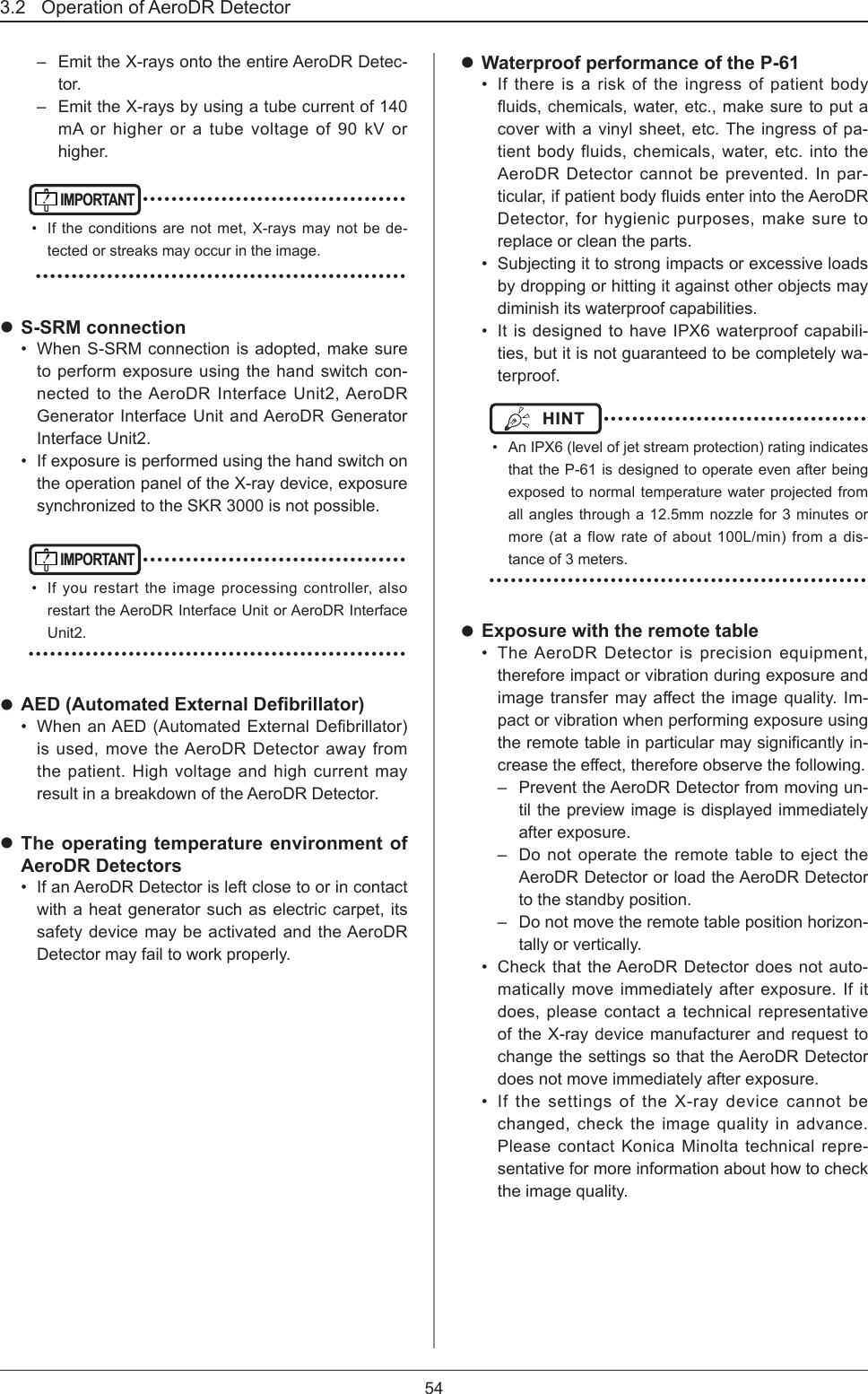 3.2   Operation of AeroDR Detector 54–  Emit the X-rays onto the entire AeroDR Detec-tor.–  Emit the X-rays by using a tube current of 140 mA or higher or a tube voltage of 90 kV or higher.IMPORTANT ••••••••••••••••••••••••••••••••••••••  If the conditions are not met, X-rays may not be de-tected or streaks may occur in the image. •••••••••••••••••••••••••••••••••••••••••••••••••••• S-SRM connection•  When S-SRM connection is adopted, make sure to perform exposure using the hand switch con-nected to the AeroDR Interface Unit2, AeroDR Generator Interface Unit and AeroDR Generator Interface Unit2.•  If exposure is performed using the hand switch on the operation panel of the X-ray device, exposure synchronized to the SKR 3000 is not possible.IMPORTANT ••••••••••••••••••••••••••••••••••••••  If you restart the image processing controller, also restart the AeroDR Interface Unit or AeroDR Interface Unit2. ••••••••••••••••••••••••••••••••••••••••••••••••••••• AED (Automated External Debrillator)•  WhenanAED(AutomatedExternalDebrillator)is used, move the AeroDR Detector away from the patient. High voltage and high current may result in a breakdown of the AeroDR Detector. The operating temperature environment of AeroDR Detectors•  If an AeroDR Detector is left close to or in contact with a heat generator such as electric carpet, its safety device may be activated and the AeroDR Detector may fail to work properly. Waterproof performance of the P-61•  If there is a risk of the ingress of patient body uids,chemicals,water,etc.,makesuretoputacover with a vinyl sheet, etc. The ingress of pa-tient body fluids, chemicals, water, etc. into the AeroDR Detector cannot be prevented. In par-ticular,ifpatientbodyuidsenterintotheAeroDRDetector, for hygienic purposes, make sure to replace or clean the parts.•  Subjecting it to strong impacts or excessive loads by dropping or hitting it against other objects may diminish its waterproof capabilities.•  It is designed to have IPX6 waterproof capabili-ties, but it is not guaranteed to be completely wa-terproof.HINT  ••••••••••••••••••••••••••••••••••••••  An IPX6 (level of jet stream protection) rating indicates that the P-61 is designed to operate even after being exposed to normal temperature water projected from all angles through a 12.5mm nozzle for 3 minutes or more (at a flow rate of about 100L/min) from a dis-tance of 3 meters. ••••••••••••••••••••••••••••••••••••••••••••••••••••• Exposure with the remote table•  The AeroDR Detector is precision equipment, therefore impact or vibration during exposure and imagetransfermayaecttheimagequality.Im-pact or vibration when performing exposure using theremotetableinparticularmaysignicantlyin-creasetheeect,thereforeobservethefollowing.–  Prevent the AeroDR Detector from moving un-til the preview image is displayed immediately after exposure.–  Do not operate the remote table to eject the AeroDR Detector or load the AeroDR Detector to the standby position.–  Do not move the remote table position horizon-tally or vertically.•  Check that the AeroDR Detector does not auto-matically move immediately after exposure. If it does, please contact a technical representative of the X-ray device manufacturer and request to change the settings so that the AeroDR Detector does not move immediately after exposure.•  If the settings of the X-ray device cannot be changed, check the image quality in advance. Please contact Konica Minolta technical repre-sentative for more information about how to check the image quality.