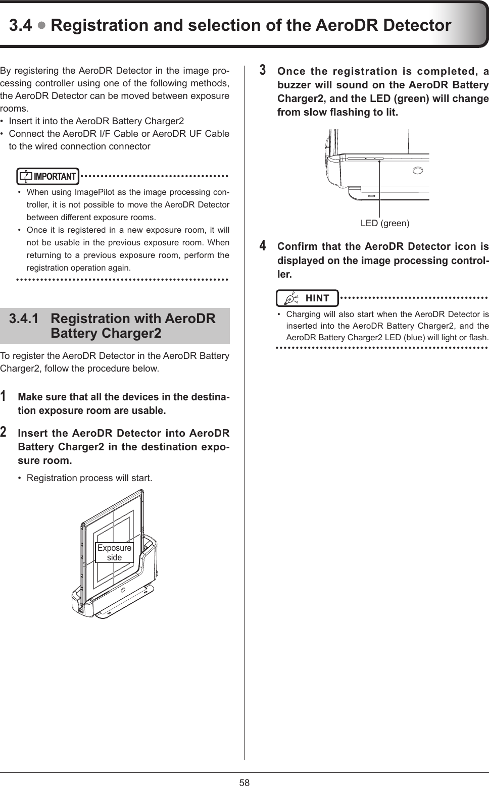 58By registering the AeroDR Detector in the image pro-cessing controller using one of the following methods, the AeroDR Detector can be moved between exposure rooms.•  Insert it into the AeroDR Battery Charger2•  Connect the AeroDR I/F Cable or AeroDR UF Cable to the wired connection connectorIMPORTANT ••••••••••••••••••••••••••••••••••••••  When using ImagePilot as the image processing con-troller, it is not possible to move the AeroDR Detector betweendierentexposurerooms.•  Once it is registered in a new exposure room, it will not be usable in the previous exposure room. When returning to a previous exposure room, perform the registration operation again.  •••••••••••••••••••••••••••••••••••••••••••••••••••••3.4.1  Registration with AeroDR Battery Charger2To register the AeroDR Detector in the AeroDR Battery Charger2, follow the procedure below.1 Make sure that all the devices in the destina-tion exposure room are usable.2 Insert the AeroDR Detector into AeroDR Battery Charger2 in the destination expo-sure room.•  Registration process will start. Exposure side3.4  Registration and selection of the AeroDR Detector3 Once the registration is completed, a buzzer will sound on the AeroDR Battery Charger2, and the LED (green) will change from slow ashing to lit. LED (green)4 Confirm that the AeroDR Detector icon is displayed on the image processing control-ler.HINT  ••••••••••••••••••••••••••••••••••••••  Charging will also start when the AeroDR Detector is inserted into the AeroDR Battery Charger2, and the AeroDRBatteryCharger2LED(blue)willlightorash. •••••••••••••••••••••••••••••••••••••••••••••••••••••