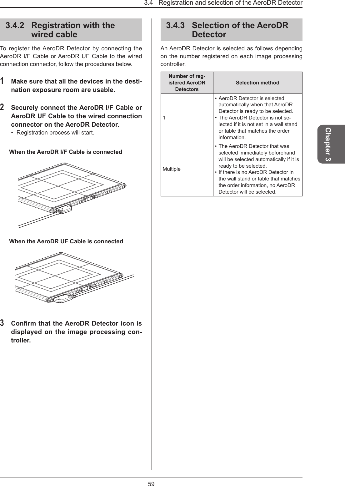 3.4   Registration and selection of the AeroDR Detector59Chapter 33.4.2  Registration with the wired cableTo register the AeroDR Detector by connecting the AeroDR I/F Cable or AeroDR UF Cable to the wired connection connector, follow the procedures below.1 Make sure that all the devices in the desti-nation exposure room are usable.2 Securely connect the AeroDR I/F Cable or AeroDR UF Cable to the wired connection connector on the AeroDR Detector. •  Registration process will start.When the AeroDR I/F Cable is connectedWhen the AeroDR UF Cable is connected3 Conrm that the AeroDR Detector icon is displayed on the image processing con-troller.3.4.3  Selection of the AeroDR DetectorAn AeroDR Detector is selected as follows depending on the number registered on each image processing controller. Number of reg-istered AeroDR DetectorsSelection method1• AeroDR Detector is selected automatically when that AeroDR Detector is ready to be selected. • The AeroDR Detector is not se-lected if it is not set in a wall stand or table that matches the order information.Multiple• The AeroDR Detector that was selected immediately beforehand will be selected automatically if it is ready to be selected.• If there is no AeroDR Detector in the wall stand or table that matches the order information, no AeroDR Detector will be selected.