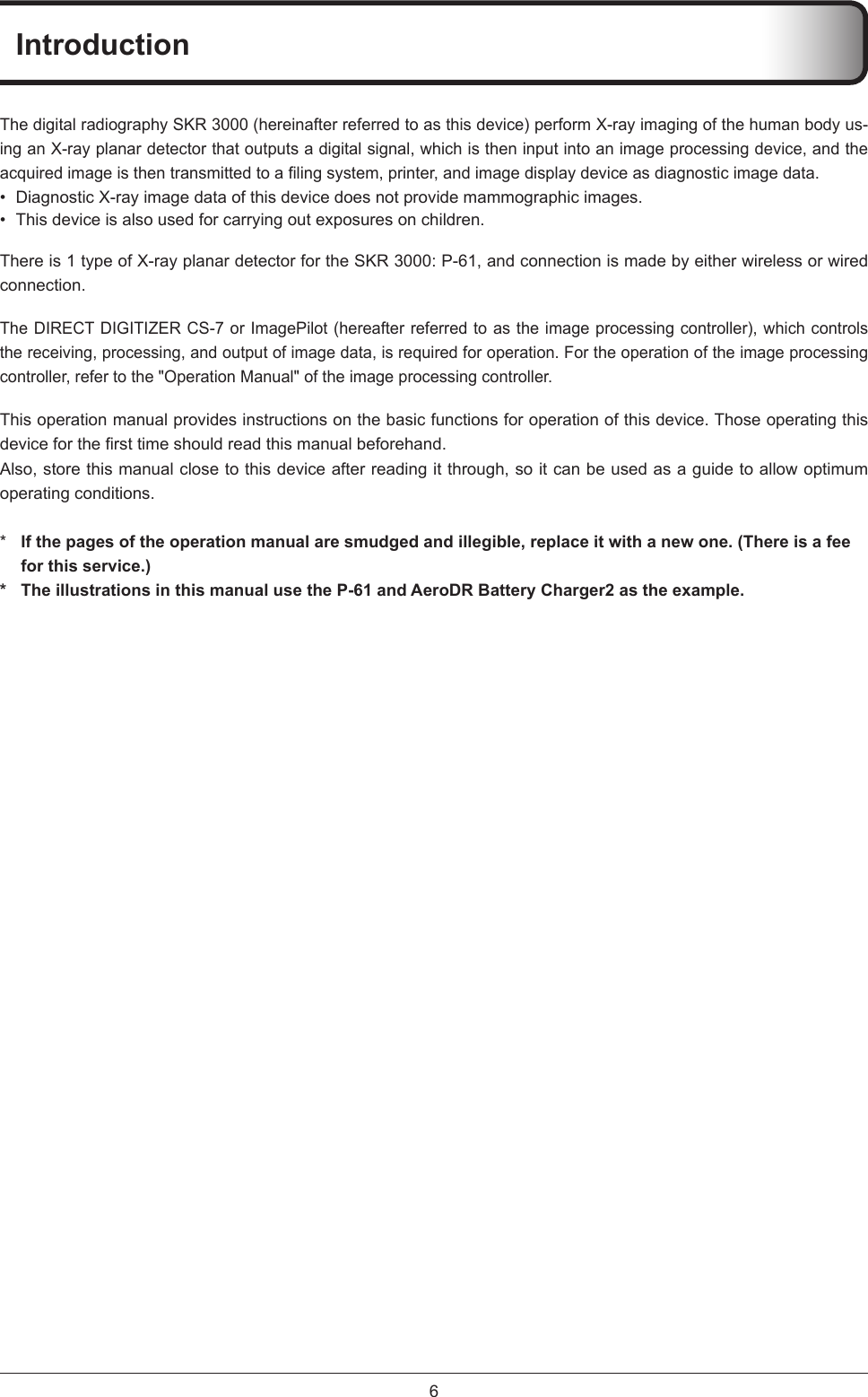 6IntroductionThe digital radiography SKR 3000 (hereinafter referred to as this device) perform X-ray imaging of the human body us-ing an X-ray planar detector that outputs a digital signal, which is then input into an image processing device, and the acquiredimageisthentransmittedtoalingsystem,printer,andimagedisplaydeviceasdiagnosticimagedata.•  Diagnostic X-ray image data of this device does not provide mammographic images. •  This device is also used for carrying out exposures on children.There is 1 type of X-ray planar detector for the SKR 3000: P-61, and connection is made by either wireless or wired connection.The DIRECT DIGITIZER CS-7 or ImagePilot (hereafter referred to as the image processing controller), which controls the receiving, processing, and output of image data, is required for operation. For the operation of the image processing controller, refer to the &quot;Operation Manual&quot; of the image processing controller. This operation manual provides instructions on the basic functions for operation of this device. Those operating this deviceforthersttimeshouldreadthismanualbeforehand.Also, store this manual close to this device after reading it through, so it can be used as a guide to allow optimum operating conditions. *  If the pages of the operation manual are smudged and illegible, replace it with a new one. (There is a fee for this service.)*  The illustrations in this manual use the P-61 and AeroDR Battery Charger2 as the example.