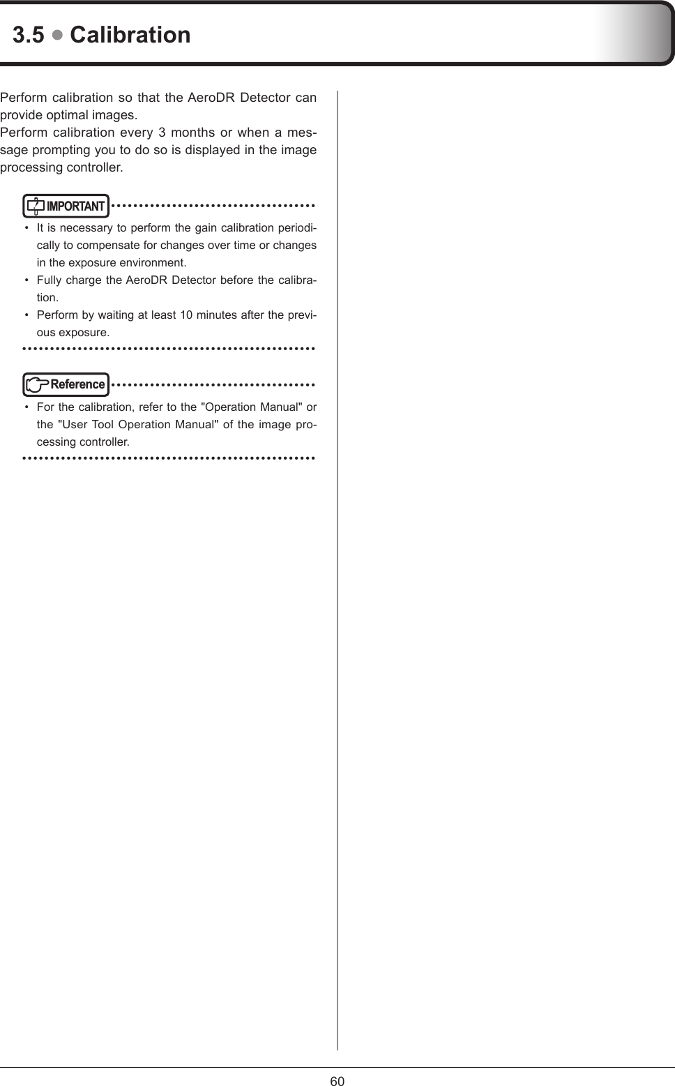 603.5  CalibrationPerform calibration so that the AeroDR Detector can provide optimal images.Perform calibration every 3 months or when a mes-sage prompting you to do so is displayed in the image processing controller.IMPORTANT ••••••••••••••••••••••••••••••••••••••  It is necessary to perform the gain calibration periodi-cally to compensate for changes over time or changes in the exposure environment.•  Fully charge the AeroDR Detector before the calibra-tion.•  Perform by waiting at least 10 minutes after the previ-ous exposure. •••••••••••••••••••••••••••••••••••••••••••••••••••••Reference ••••••••••••••••••••••••••••••••••••••  For the calibration, refer to the &quot;Operation Manual&quot; or the &quot;User Tool Operation Manual&quot; of the image pro-cessing controller. •••••••••••••••••••••••••••••••••••••••••••••••••••••