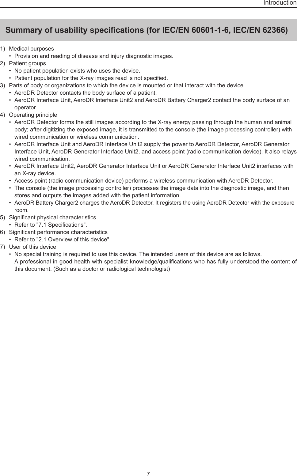 7IntroductionSummary of usability specications (for IEC/EN 60601-1-6, IEC/EN 62366)1)  Medical purposes•  Provision and reading of disease and injury diagnostic images.2)  Patient groups•  No patient population exists who uses the device.• PatientpopulationfortheX-rayimagesreadisnotspecied.3)  Parts of body or organizations to which the device is mounted or that interact with the device.•  AeroDR Detector contacts the body surface of a patient.•  AeroDR Interface Unit, AeroDR Interface Unit2 and AeroDR Battery Charger2 contact the body surface of an operator.4)  Operating principle•  AeroDR Detector forms the still images according to the X-ray energy passing through the human and animal body; after digitizing the exposed image, it is transmitted to the console (the image processing controller) with wired communication or wireless communication. •  AeroDR Interface Unit and AeroDR Interface Unit2 supply the power to AeroDR Detector, AeroDR Generator Interface Unit, AeroDR Generator Interface Unit2, and access point (radio communication device). It also relays wired communication.•  AeroDR Interface Unit2, AeroDR Generator Interface Unit or AeroDR Generator Interface Unit2 interfaces with an X-ray device. •  Access point (radio communication device) performs a wireless communication with AeroDR Detector. •  The console (the image processing controller) processes the image data into the diagnostic image, and then stores and outputs the images added with the patient information. • AeroDR Battery Charger2 charges the AeroDR Detector. It registers the using AeroDR Detector with the exposure room.5) Signicantphysicalcharacteristics• Referto&quot;7.1Specications&quot;.6) Signicantperformancecharacteristics•  Refer to &quot;2.1 Overview of this device&quot;.7)  User of this device•  No special training is required to use this device. The intended users of this device are as follows. Aprofessionalingoodhealthwithspecialistknowledge/qualicationswhohasfullyunderstoodthecontentofthis document. (Such as a doctor or radiological technologist)