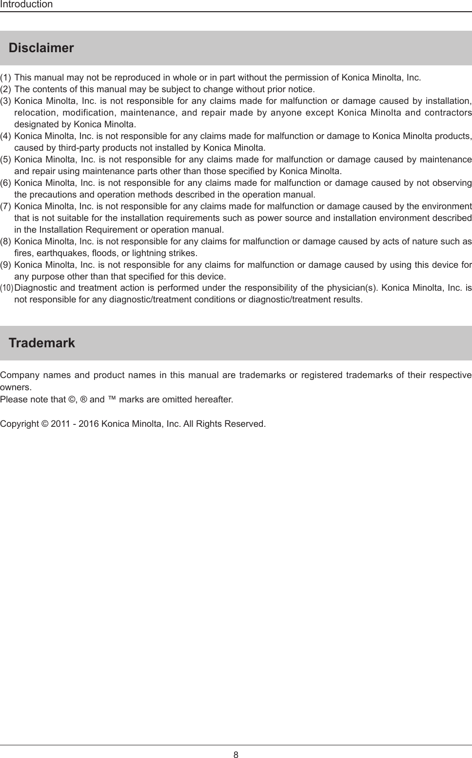 8IntroductionDisclaimer(1) This manual may not be reproduced in whole or in part without the permission of Konica Minolta, Inc.(2) The contents of this manual may be subject to change without prior notice.(3) Konica Minolta, Inc. is not responsible for any claims made for malfunction or damage caused by installation, relocation, modification, maintenance, and repair made by anyone except Konica Minolta and contractors designated by Konica Minolta.(4) Konica Minolta, Inc. is not responsible for any claims made for malfunction or damage to Konica Minolta products, caused by third-party products not installed by Konica Minolta.(5) Konica Minolta, Inc. is not responsible for any claims made for malfunction or damage caused by maintenance andrepairusingmaintenancepartsotherthanthosespeciedbyKonicaMinolta.(6) Konica Minolta, Inc. is not responsible for any claims made for malfunction or damage caused by not observing the precautions and operation methods described in the operation manual.(7)  Konica Minolta, Inc. is not responsible for any claims made for malfunction or damage caused by the environment that is not suitable for the installation requirements such as power source and installation environment described in the Installation Requirement or operation manual.(8)  Konica Minolta, Inc. is not responsible for any claims for malfunction or damage caused by acts of nature such as res,earthquakes,oods,orlightningstrikes.(9)  Konica Minolta, Inc. is not responsible for any claims for malfunction or damage caused by using this device for anypurposeotherthanthatspeciedforthisdevice.(10) Diagnostic and treatment action is performed under the responsibility of the physician(s). Konica Minolta, Inc. is not responsible for any diagnostic/treatment conditions or diagnostic/treatment results.TrademarkCompany names and product names in this manual are trademarks or registered trademarks of their respective owners.Please note that ©, ® and ™ marks are omitted hereafter.Copyright © 2011 - 2016 Konica Minolta, Inc. All Rights Reserved.