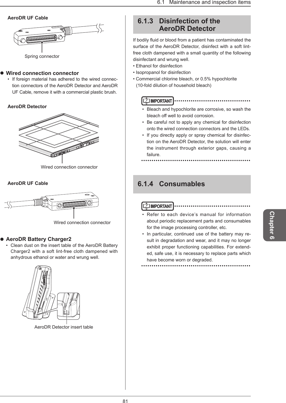 816.1   Maintenance and inspection itemsChapter 6AeroDR UF CableSpring connector Wired connection connector•  If foreign material has adhered to the wired connec-tion connectors of the AeroDR Detector and AeroDR UF Cable, remove it with a commercial plastic brush.AeroDR DetectorWired connection connectorAeroDR UF CableWired connection connector AeroDR Battery Charger2•  Clean dust on the insert table of the AeroDR Battery Charger2 with a soft lint-free cloth dampened with anhydrous ethanol or water and wrung well.AeroDR Detector insert table6.1.3  Disinfection of the AeroDR DetectorIfbodilyuidorbloodfromapatienthascontaminatedthesurface of the AeroDR Detector, disinfect with a soft lint-free cloth dampened with a small quantity of the following disinfectant and wrung well.• Ethanol for disinfection• Isopropanol for disinfection• Commercial chlorine bleach, or 0.5% hypochlorite(10-fold dilution of household bleach)IMPORTANT ••••••••••••••••••••••••••••••••••••••  Bleach and hypochlorite are corrosive, so wash the bleachowelltoavoidcorrosion.• Be careful not to apply any chemical for disinfection onto the wired connection connectors and the LEDs.•  If you directly apply or spray chemical for disinfec-tion on the AeroDR Detector, the solution will enter the instrument through exterior gaps, causing a failure. •••••••••••••••••••••••••••••••••••••••••••••••••••••6.1.4  ConsumablesIMPORTANT ••••••••••••••••••••••••••••••••••••••  Refer to each device’s manual for information about periodic replacement parts and consumables for the image processing controller, etc.•  In particular, continued use of the battery may re-sult in degradation and wear, and it may no longer exhibit proper functioning capabilities. For extend-ed, safe use, it is necessary to replace parts which have become worn or degraded. •••••••••••••••••••••••••••••••••••••••••••••••••••••
