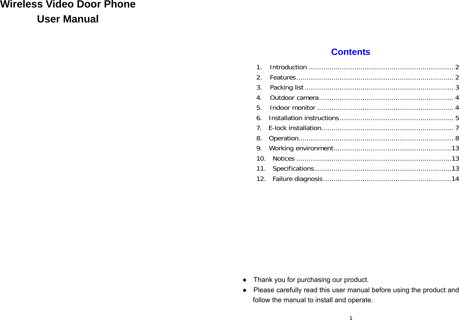  Wireless Video Door Phone User Manual                             1   Contents  1. Introduction ...................................................................... 2 2. Features ............................................................................ 2 3. Packing list ........................................................................ 3 4. Outdoor camera ................................................................. 4 5. Indoor monitor .................................................................. 4 6.  Installation instructions ....................................................... 5 7.  E-lock installation ................................................................ 7 8.  Operation........................................................................... 8 9.  Working environment .........................................................13 10.  Notices ...........................................................................13 11.  Specifications ..................................................................13 12.  Failure diagnosis ..............................................................14          ●    Thank you for purchasing our product. ●    Please carefully read this user manual before using the product and follow the manual to install and operate.  