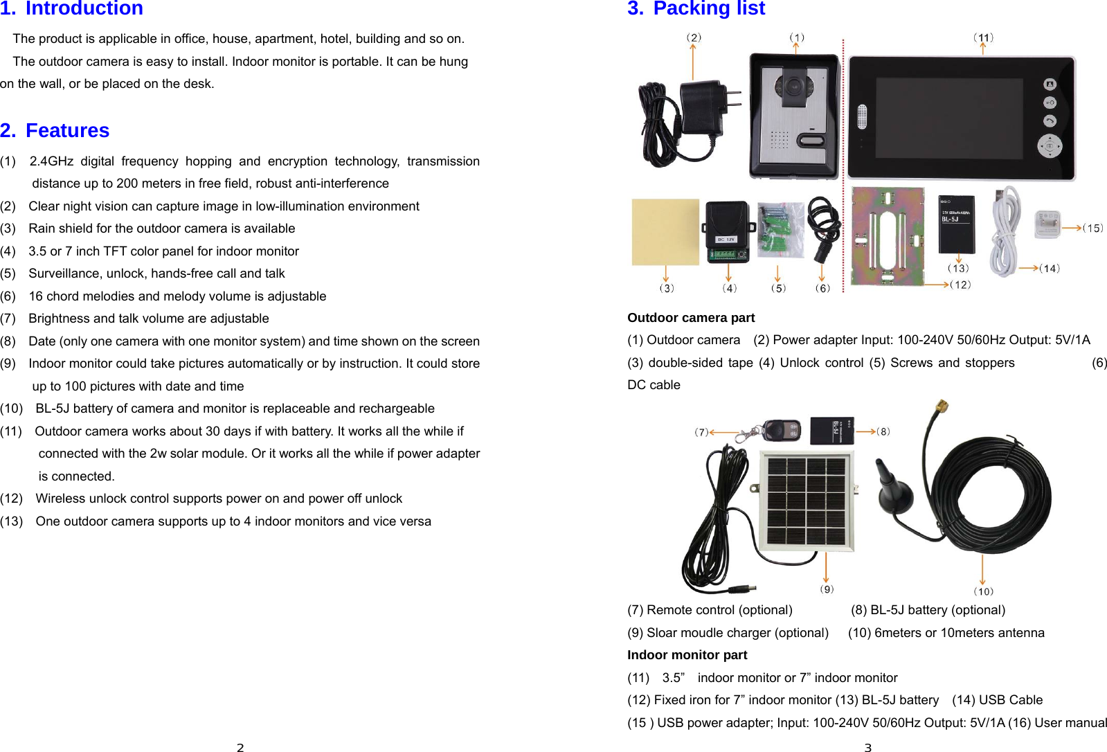  21. Introduction The product is applicable in office, house, apartment, hotel, building and so on.   The outdoor camera is easy to install. Indoor monitor is portable. It can be hung on the wall, or be placed on the desk. 2. Features (1)  2.4GHz digital frequency hopping and encryption technology, transmission distance up to 200 meters in free field, robust anti-interference (2)    Clear night vision can capture image in low-illumination environment (3)    Rain shield for the outdoor camera is available (4)    3.5 or 7 inch TFT color panel for indoor monitor (5)    Surveillance, unlock, hands-free call and talk (6)    16 chord melodies and melody volume is adjustable (7)    Brightness and talk volume are adjustable (8)    Date (only one camera with one monitor system) and time shown on the screen (9)    Indoor monitor could take pictures automatically or by instruction. It could store up to 100 pictures with date and time   (10)    BL-5J battery of camera and monitor is replaceable and rechargeable (11)    Outdoor camera works about 30 days if with battery. It works all the while if connected with the 2w solar module. Or it works all the while if power adapter is connected.     (12)    Wireless unlock control supports power on and power off unlock (13)    One outdoor camera supports up to 4 indoor monitors and vice versa        33. Packing list  Outdoor camera part (1) Outdoor camera    (2) Power adapter Input: 100-240V 50/60Hz Output: 5V/1A     (3) double-sided tape (4) Unlock control (5) Screws and stoppers           (6) DC cable    (7) Remote control (optional)         (8) BL-5J battery (optional) (9) Sloar moudle charger (optional)      (10) 6meters or 10meters antenna Indoor monitor part (11)  3.5”  indoor monitor or 7” indoor monitor   (12) Fixed iron for 7” indoor monitor (13) BL-5J battery    (14) USB Cable (15 ) USB power adapter; Input: 100-240V 50/60Hz Output: 5V/1A (16) User manual 