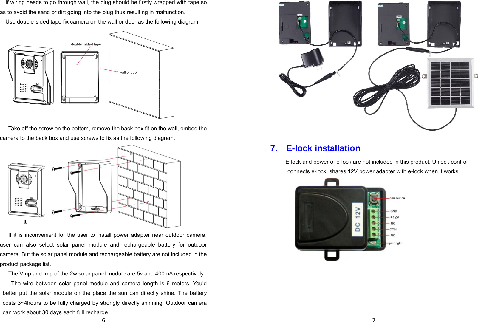  6If wiring needs to go through wall, the plug should be firstly wrapped with tape so as to avoid the sand or dirt going into the plug thus resulting in malfunction. Use double-sided tape fix camera on the wall or door as the following diagram.   Take off the screw on the bottom, remove the back box fit on the wall, embed the camera to the back box and use screws to fix as the following diagram.  If it is inconvenient for the user to install power adapter near outdoor camera, user can also select solar panel module and rechargeable battery for outdoor camera. But the solar panel module and rechargeable battery are not included in the product package list. The Vmp and Imp of the 2w solar panel module are 5v and 400mA respectively.   The wire between solar panel module and camera length is 6 meters. You’d better put the solar module on the place the sun can directly shine. The battery costs 3~4hours to be fully charged by strongly directly shinning. Outdoor camera can work about 30 days each full recharge.     7 7.  E-lock installation   E-lock and power of e-lock are not included in this product. Unlock control connects e-lock, shares 12V power adapter with e-lock when it works.            
