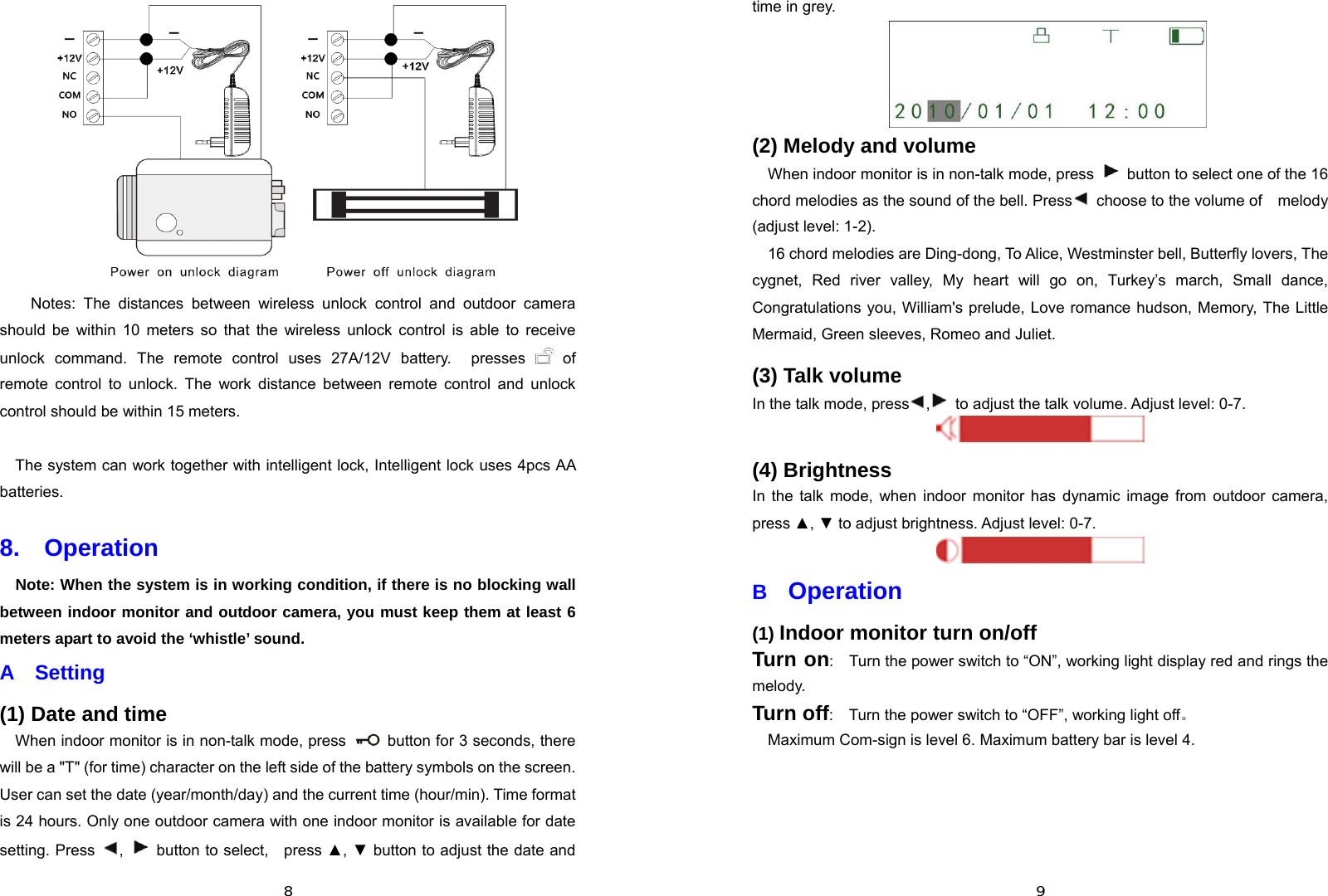  8 Notes: The distances between wireless unlock control and outdoor camera should be within 10 meters so that the wireless unlock control is able to receive unlock command. The remote control uses 27A/12V battery.  presses   of remote control to unlock. The work distance between remote control and unlock control should be within 15 meters.      The system can work together with intelligent lock, Intelligent lock uses 4pcs AA batteries. 8.  Operation  Note: When the system is in working condition, if there is no blocking wall between indoor monitor and outdoor camera, you must keep them at least 6 meters apart to avoid the ‘whistle’ sound. A  Setting (1) Date and time When indoor monitor is in non-talk mode, press    button for 3 seconds, there will be a &quot;T&quot; (for time) character on the left side of the battery symbols on the screen. User can set the date (year/month/day) and the current time (hour/min). Time format is 24 hours. Only one outdoor camera with one indoor monitor is available for date setting. Press  ,   button to select,  press ▲, ▼ button to adjust the date and  9time in grey.  (2) Melody and volume When indoor monitor is in non-talk mode, press    button to select one of the 16 chord melodies as the sound of the bell. Press   choose to the volume of    melody (adjust level: 1-2). 16 chord melodies are Ding-dong, To Alice, Westminster bell, Butterfly lovers, The cygnet, Red river valley, My heart will go on, Turkey’s march, Small dance, Congratulations you, William&apos;s prelude, Love romance hudson, Memory, The Little Mermaid, Green sleeves, Romeo and Juliet. (3) Talk volume In the talk mode, press ,  to adjust the talk volume. Adjust level: 0-7.  (4) Brightness In the talk mode, when indoor monitor has dynamic image from outdoor camera, press ▲, ▼ to adjust brightness. Adjust level: 0-7.  B  Operation (1) Indoor monitor turn on/off Turn on:    Turn the power switch to “ON”, working light display red and rings the melody. Turn off:    Turn the power switch to “OFF”, working light off。 Maximum Com-sign is level 6. Maximum battery bar is level 4.   