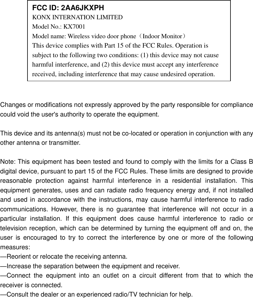              Changes or modifications not expressly approved by the party responsible for compliance could void the user&apos;s authority to operate the equipment.  This device and its antenna(s) must not be co-located or operation in conjunction with any other antenna or transmitter.  Note: This equipment has been tested and found to comply with the limits for a Class B digital device, pursuant to part 15 of the FCC Rules. These limits are designed to provide reasonable  protection  against  harmful  interference  in  a  residential  installation.  This equipment generates, uses and can radiate radio frequency energy and, if not installed and used in accordance with the instructions, may cause harmful interference to radio communications.  However,  there  is  no  guarantee  that  interference  will  not  occur  in  a particular  installation.  If  this  equipment  does  cause  harmful  interference  to  radio  or television reception, which can be determined by turning the equipment off and on, the user  is  encouraged  to  try  to  correct  the  interference  by  one  or  more  of  the  following measures: —Reorient or relocate the receiving antenna. —Increase the separation between the equipment and receiver. —Connect  the  equipment  into  an  outlet  on  a  circuit  different  from  that  to  which  the receiver is connected. —Consult the dealer or an experienced radio/TV technician for help.  FCC ID: 2AA6JKXPH KONX INTERNATION LIMITED   Model No.: KX7001 Model name: Wireless video door phone（Indoor Monitor） This device complies with Part 15 of the FCC Rules. Operation is subject to the following two conditions: (1) this device may not cause harmful interference, and (2) this device must accept any interference received, including interference that may cause undesired operation. 