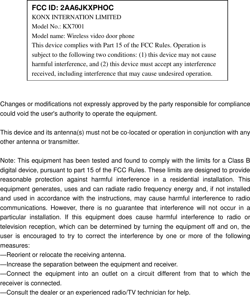              Changes or modifications not expressly approved by the party responsible for compliance could void the user&apos;s authority to operate the equipment.  This device and its antenna(s) must not be co-located or operation in conjunction with any other antenna or transmitter.  Note: This equipment has been tested and found to comply with the limits for a Class B digital device, pursuant to part 15 of the FCC Rules. These limits are designed to provide reasonable  protection  against  harmful  interference  in  a  residential  installation.  This equipment generates, uses and can radiate radio frequency energy and, if not installed and used in accordance with the instructions, may cause harmful interference to radio communications.  However,  there  is  no  guarantee  that  interference  will  not  occur  in  a particular  installation.  If  this  equipment  does  cause  harmful  interference  to  radio  or television reception, which can be determined by turning the equipment off and on, the user  is  encouraged  to  try  to  correct  the  interference  by  one  or  more  of  the  following measures: —Reorient or relocate the receiving antenna. —Increase the separation between the equipment and receiver. —Connect  the  equipment  into  an  outlet  on  a  circuit  different  from  that  to  which  the receiver is connected. —Consult the dealer or an experienced radio/TV technician for help.  FCC ID: 2AA6JKXPHOC KONX INTERNATION LIMITED   Model No.: KX7001 Model name: Wireless video door phone This device complies with Part 15 of the FCC Rules. Operation is subject to the following two conditions: (1) this device may not cause harmful interference, and (2) this device must accept any interference received, including interference that may cause undesired operation. 