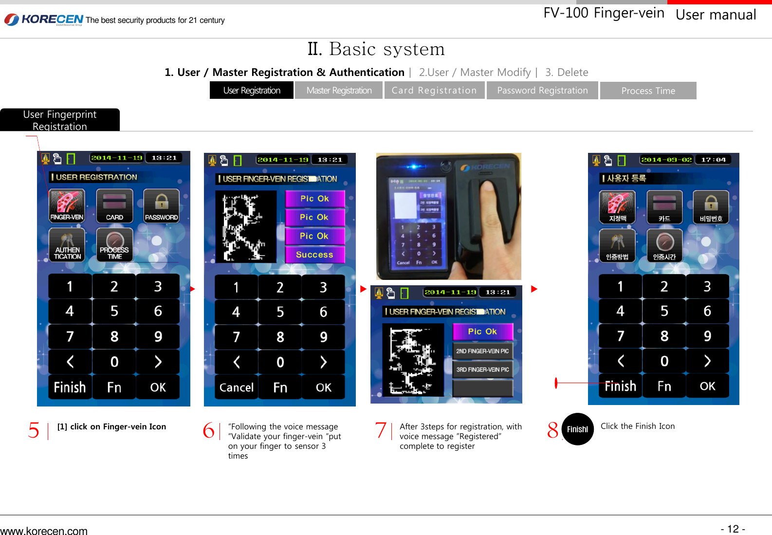 - 12 - www.korecen.com The best security products for 21 century  User manual FV-100 Finger-vein “Following the voice message “Validate your finger-vein “put on your finger to sensor 3 times [1] click on Finger-vein Icon Click the Finish Icon 5  6  7  8 After 3steps for registration, with voice message ”Registered”  complete to register Finishl 1234 1. User / Master Registration &amp; Authenticationㅣ 2.User / Master Modifyㅣ 3. Delete II. Basic system User Fingerprint Registration Master Registration User Registration  Card Registration   Password Registration  Process Time 