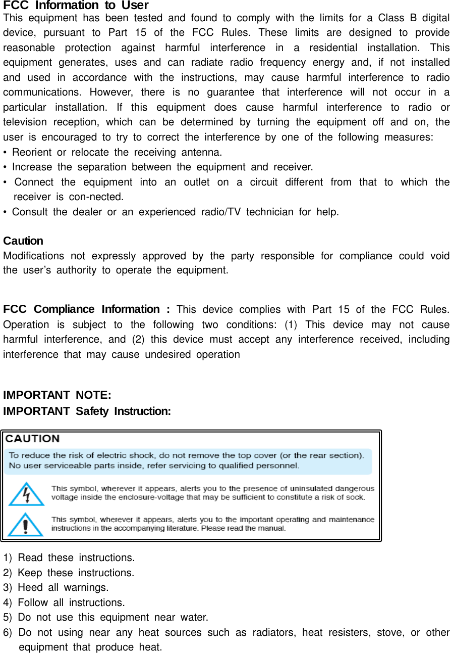 FCC Information to UserThis equipment has been tested and found to comply with the limits for a Class B digital device, pursuant to Part 15 of the FCC Rules. These limits are designed to provide reasonable protection against harmful interference in a residential installation. This equipment generates, uses and can radiate radio frequency energy and, if not installed and used in accordance with the instructions, may cause harmful interference to radio communications. However, there is no guarantee that interference will not occur in a particular installation. If this equipment does cause harmful interference to radio or television reception, which can be determined by turning the equipment off and on, the user is encouraged to try to correct the interference by one of the following measures:• Reorient or relocate the receiving antenna.• Increase the separation between the equipment and receiver.• Connect the equipment into an outlet on a circuit different from that to which the         receiver is con-nected.• Consult the dealer or an experienced radio/TV technician for help.CautionModifications not expressly approved by the party responsible for compliance could void the user’s authority to operate the equipment.FCC Compliance Information : This device complies with Part 15 of the FCC Rules. Operation is subject to the following two conditions: (1) This device may not cause harmful interference, and (2) this device must accept any interference received, including interference that may cause undesired operationIMPORTANT NOTE:IMPORTANT Safety Instruction:  1) Read these instructions.2) Keep these instructions.3) Heed all warnings.4) Follow all instructions. 5) Do not use this equipment near water.6) Do not using near any heat sources such as radiators, heat resisters, stove, or other     equipment that produce heat.