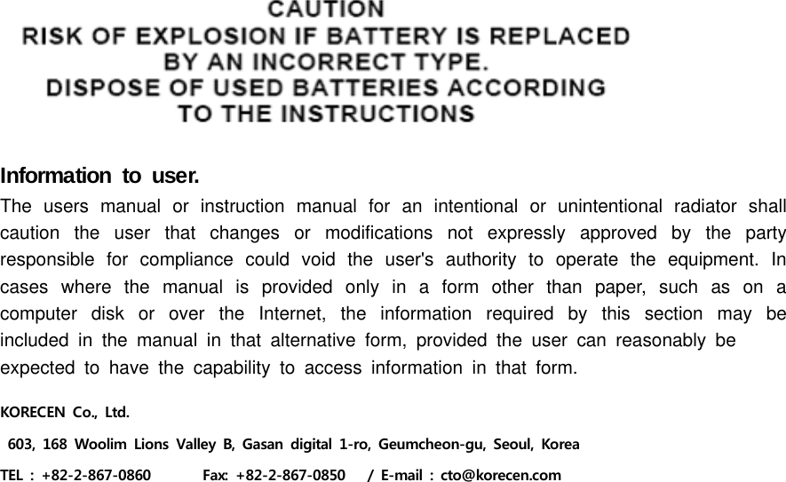 Information to user.The users manual or instruction manual for an intentional or unintentional radiator shall caution the user that changes or modifications not expressly approved by the party responsible for compliance could void the user&apos;s authority to operate the equipment. In cases where the manual is provided only in a form other than paper, such as on a computer disk or over the Internet, the information required by this section may be included in the manual in that alternative form, provided the user can reasonably beexpected to have the capability to access information in that form.KORECEN Co.,  Ltd. 603, 168 Woolim Lions Valley B, Gasan digital 1-ro, Geumcheon-gu,  Seoul,  Korea TEL  :  +82-2-867-0860              Fax:  +82-2-867-0850      /  E-mail  :  cto@korecen.com