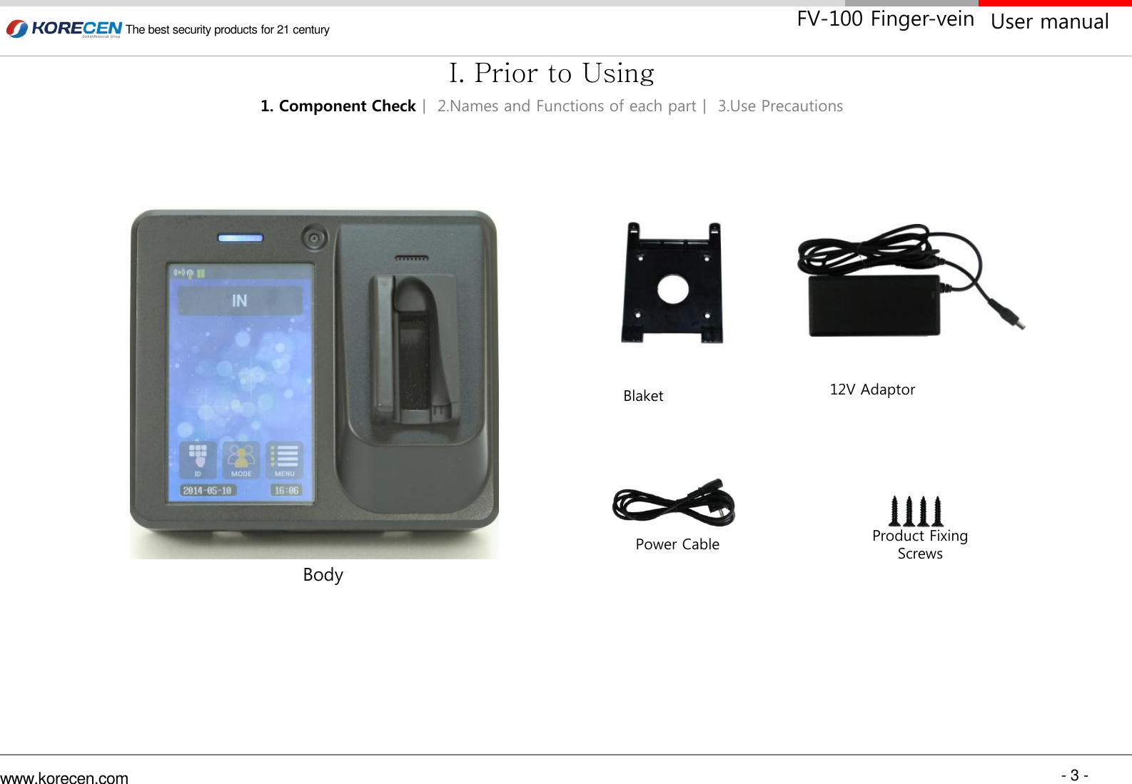 - 3 - www.korecen.com The best security products for 21 century  User manual FV-100 Finger-vein 12V Adaptor Power Cable  Product Fixing Screws Blaket Body 1. Component Checkㅣ 2.Names and Functions of each partㅣ 3.Use Precautions I. Prior to Using 