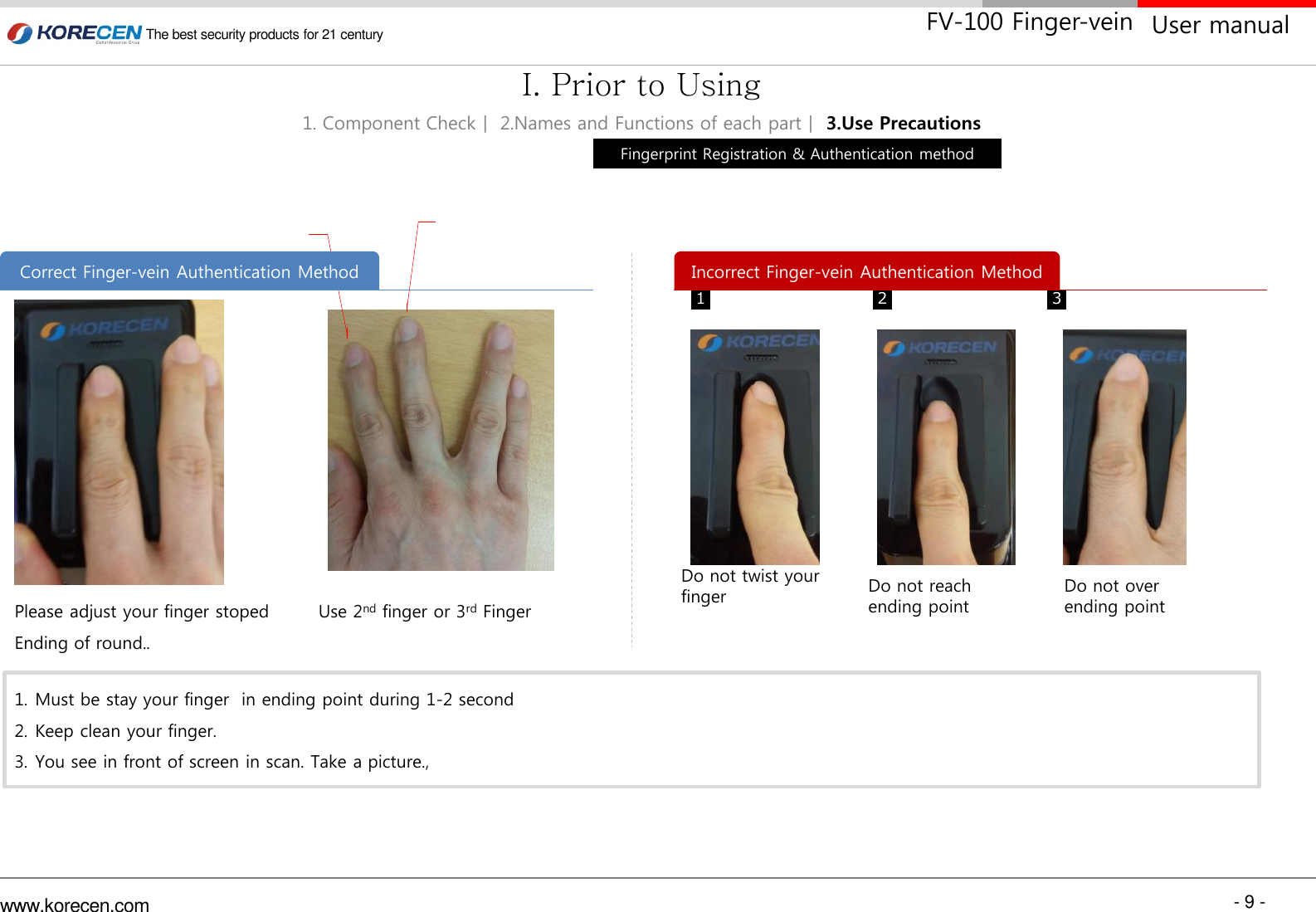 - 9 - www.korecen.com The best security products for 21 century  User manual FV-100 Finger-vein Please adjust your finger stoped Ending of round.. 1. Must be stay your finger  in ending point during 1-2 second 2. Keep clean your finger. 3. You see in front of screen in scan. Take a picture., Do not twist your finger 1  2  3 Use 2nd finger or 3rd Finger Correct Finger-vein Authentication Method  Incorrect Finger-vein Authentication Method Fingerprint Registration &amp; Authentication method 1. Component Checkㅣ 2.Names and Functions of each partㅣ 3.Use Precautions I. Prior to Using Do not reach ending point Do not over  ending point 