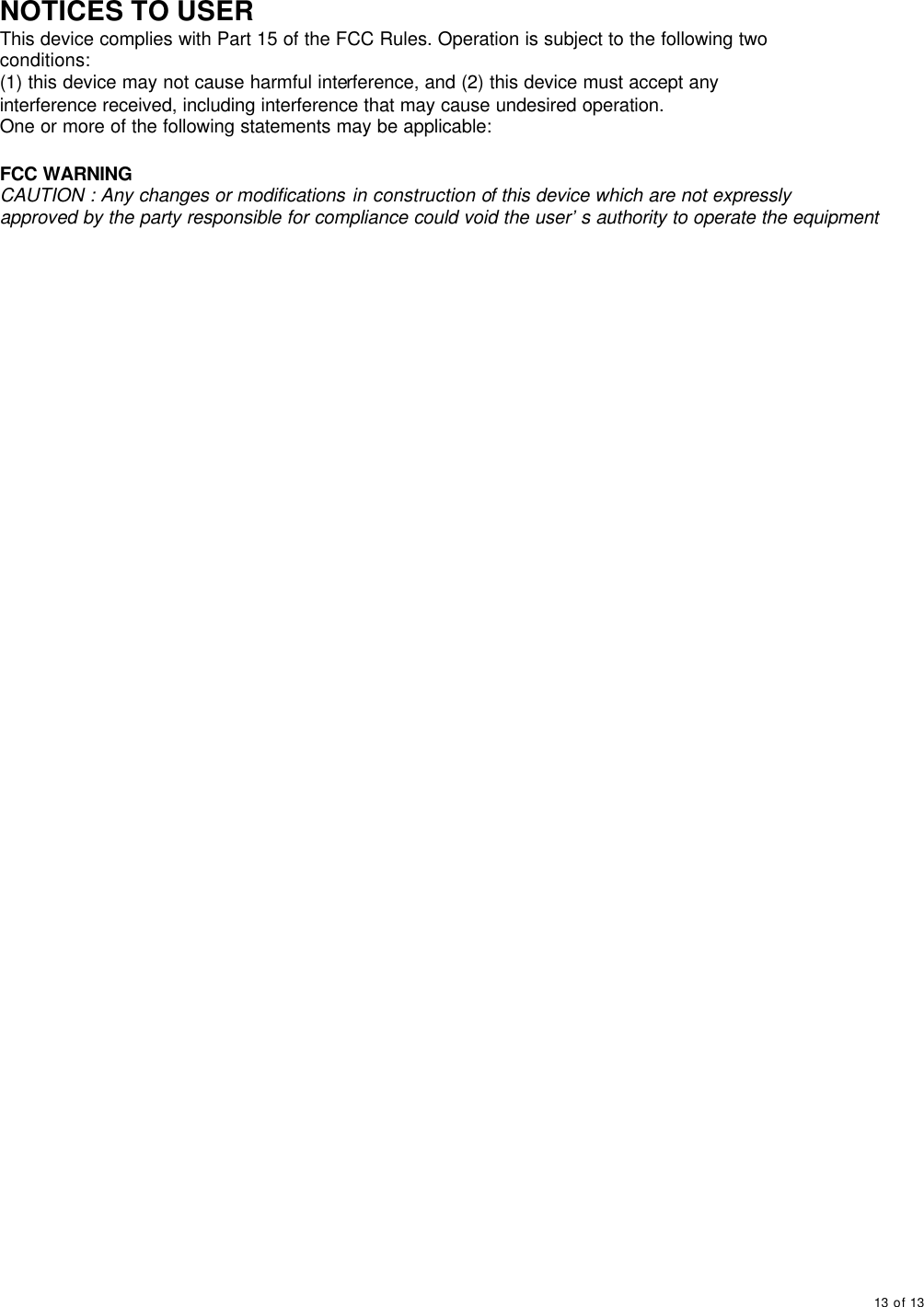     13 of 13       NOTICES TO USER This device complies with Part 15 of the FCC Rules. Operation is subject to the following two conditions: (1) this device may not cause harmful interference, and (2) this device must accept any interference received, including interference that may cause undesired operation. One or more of the following statements may be applicable:  FCC WARNING CAUTION : Any changes or modifications in construction of this device which are not expressly approved by the party responsible for compliance could void the user’s authority to operate the equipment                      
