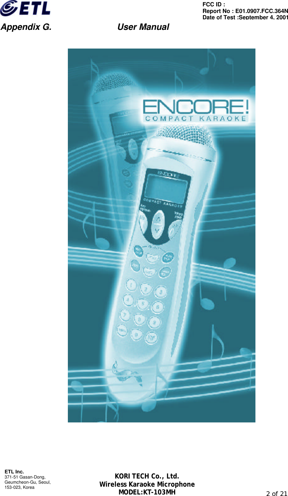                         Appendix G.               User Manual  ETL Inc. 371-51 Gasan-Dong, Geumcheon-Gu, Seoul,   153-023, Korea                                                                                                               2 of 21 FCC ID :   Report No : E01.0907.FCC.364N Date of Test :September 4, 2001 KORI TECH Co., Ltd. Wireless Karaoke Microphone MODEL:KT-103MH        