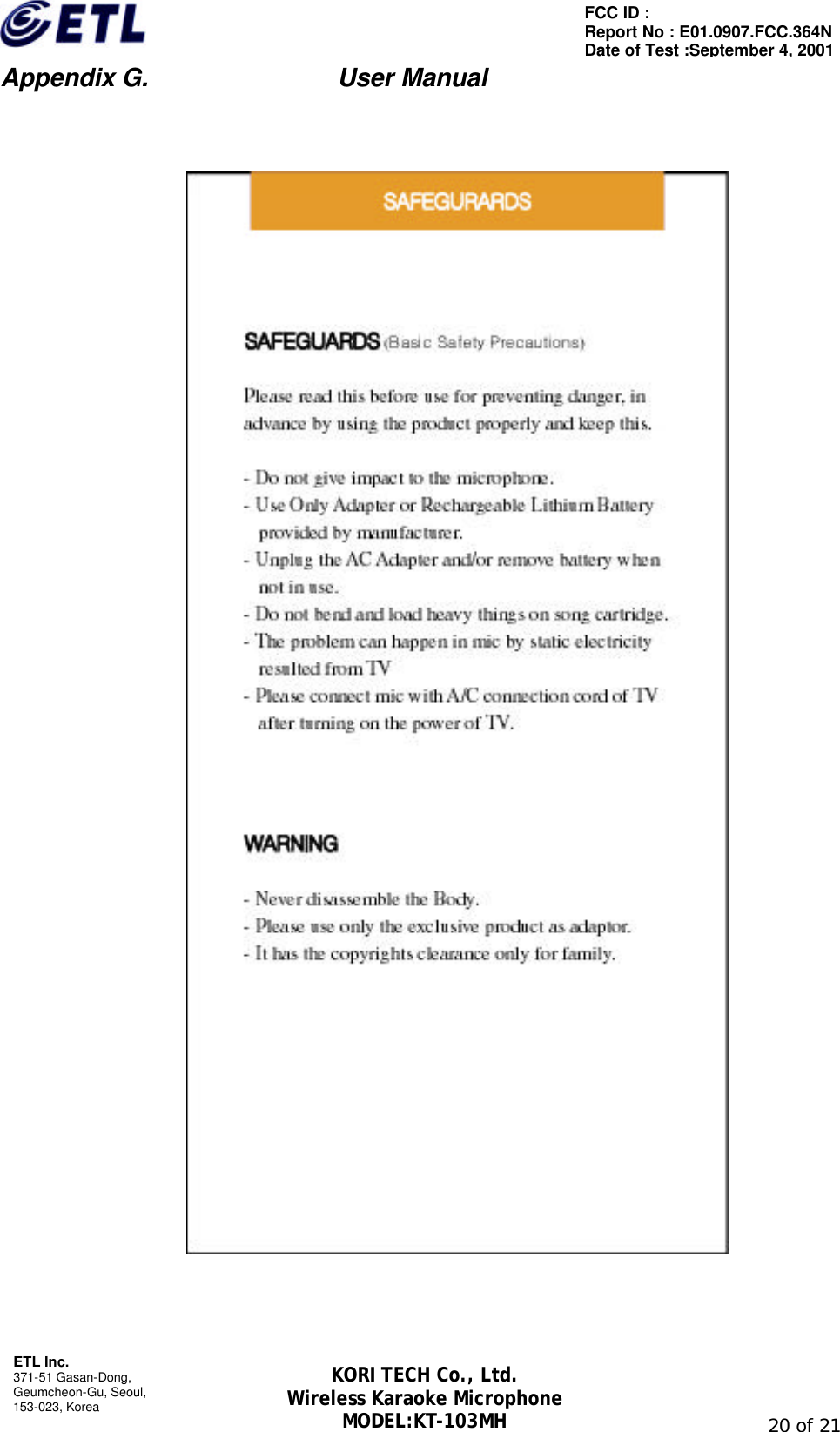                         Appendix G.               User Manual  ETL Inc. 371-51 Gasan-Dong, Geumcheon-Gu, Seoul,   153-023, Korea                                                                                                               20 of 21 FCC ID :   Report No : E01.0907.FCC.364N Date of Test :September 4, 2001 KORI TECH Co., Ltd. Wireless Karaoke Microphone MODEL:KT-103MH       