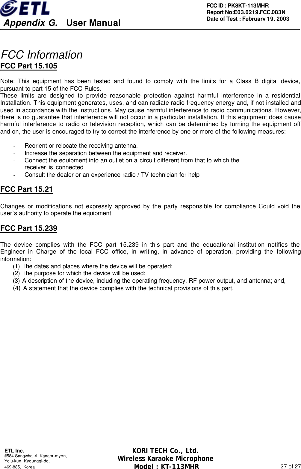     Appendix G.   User Manual  ETL Inc. #584 Sangwhal-ri, Kanam-myon, Yoju-kun, Kyounggi-do,   469-885, Korea                                                                                                               27 of 27 FCC ID : PK8KT-113MHR Report No:E03.0219.FCC.083N   Date of Test : February 19, 2003 KORI TECH Co., Ltd. Wireless Karaoke Microphone Model : KT-113MHR  FCC Information FCC Part 15.105  Note: This equipment has been tested and found to comply with the limits for a Class B digital device, pursuant to part 15 of the FCC Rules.   These limits are designed to provide reasonable protection against harmful interference in a residential Installation. This equipment generates, uses, and can radiate radio frequency energy and, if not installed and used in accordance with the instructions. May cause harmful interference to radio communications. However, there is no guarantee that interference will not occur in a particular installation. If this equipment does cause harmful interference to radio or television reception, which can be determined by turning the equipment off and on, the user is encouraged to try to correct the interference by one or more of the following measures:    - Reorient or relocate the receiving antenna. - Increase the separation between the equipment and receiver. - Connect the equipment into an outlet on a circuit different from that to which the     receiver is connected - Consult the dealer or an experience radio / TV technician for help  FCC Part 15.21  Changes or modifications not expressly approved by the party responsible for compliance Could void the user`s authority to operate the equipment  FCC Part 15.239  The device complies with the FCC part 15.239 in this part and the educational institution notifies the Engineer in Charge of the local FCC office, in writing, in advance of operation, providing the following information: (1) The dates and places where the device will be operated: (2) The purpose for which the device will be used: (3) A description of the device, including the operating frequency, RF power output, and antenna; and, (4) A statement that the device complies with the technical provisions of this part.                 