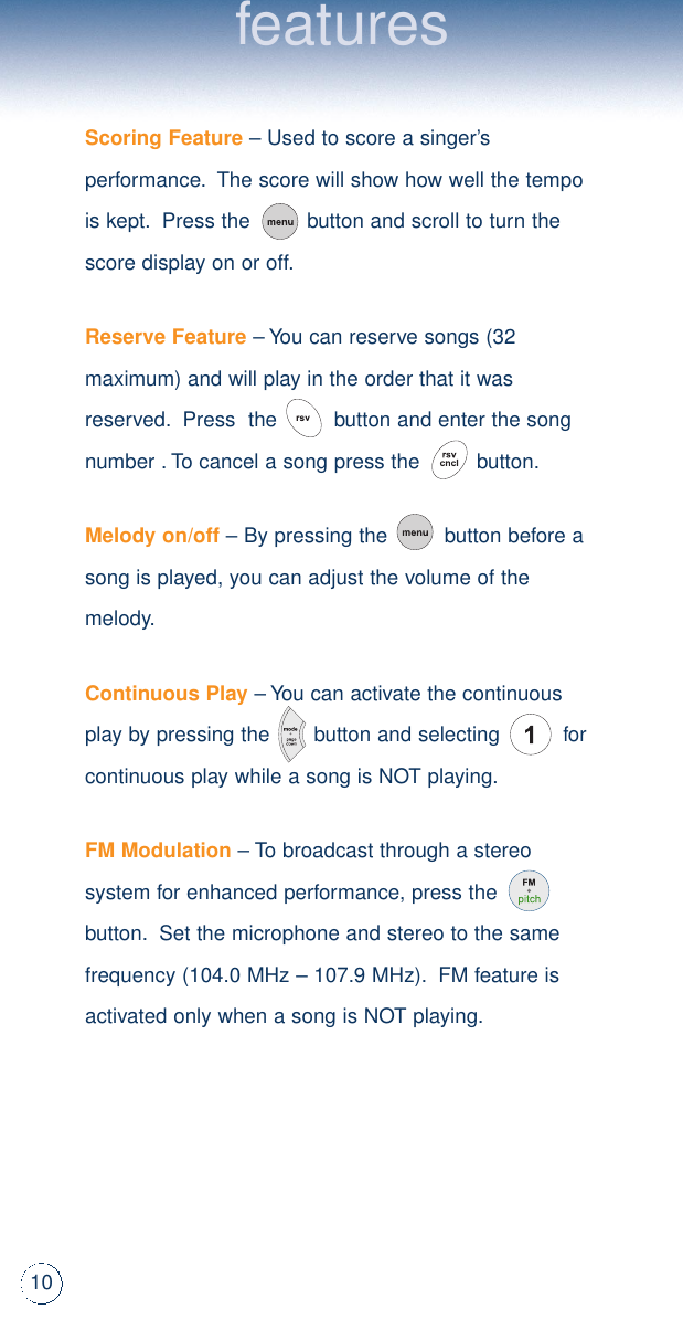 10featuresScoring Feature– Used to score a singer’sperformance.The score will show how well the tempois kept.Press the         button and scroll to turn thescore display on or off.Reserve Feature– You can reserve songs (32maximum) and will play in the order that it wasreserved.Press  the         button and enter the songnumber .To cancel a song press the         button.Melody on/off– By pressing the         button before asong is played, you can adjust the volume of themelody.Continuous Play– You can activate the continuousplay by pressing the       button and selecting          forcontinuous play while a song is NOT playing.FM Modulation– To broadcast through a stereosystem for enhanced performance, press thebutton.Set the microphone and stereo to the samefrequency (104.0 MHz – 107.9 MHz).FM feature isactivated only when a song is NOT playing.