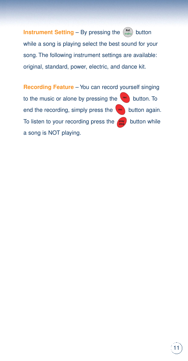 11Instrument Setting– By pressing the         buttonwhile a song is playing select the best sound for yoursong.The following instrument settings are available:original, standard, power, electric, and dance kit.Recording Feature– You can record yourself singingto the music or alone by pressing the         button.Toend the recording, simply press the         button again.To listen to your recording press the         button whilea song is NOT playing.
