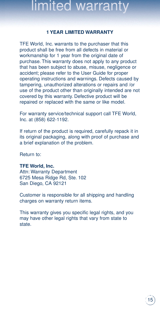 limited warranty1 YEAR LIMITED WARRANTYTFE World, Inc.warrants to the purchaser that thisproduct shall be free from all defects in material orworkmanship for 1 year from the original date ofpurchase.This warranty does not apply to any productthat has been subject to abuse, misuse, negligence oraccident;please refer to the User Guide for properoperating instructions and warnings.Defects caused bytampering, unauthorized alterations or repairs and /oruse of the product other than originally intended are notcovered by this warranty.Defective product will berepaired or replaced with the same or like model.For warranty service/technical support call TFE World,Inc.at (858) 622-1192.If return of the product is required, carefully repack it inits original packaging, along with proof of purchase anda brief explanation of the problem.Return to:TFE World,Inc.Attn:Warranty Department 6725 Mesa Ridge Rd, Ste.102San Diego, CA 92121Customer is responsible for all shipping and handlingcharges on warranty return items.This warranty gives you specific legal rights, and youmay have other legal rights that vary from state tostate.15