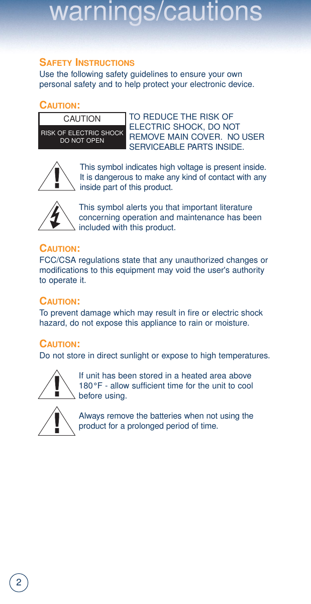 2SAFETY INSTRUCTIONSUse the following safety guidelines to ensure your ownpersonal safety and to help protect your electronic device.CAUTION:TO REDUCE THE RISK OFELECTRIC SHOCK, DO NOTREMOVE MAIN COVER. NO USERSERVICEABLE PARTS INSIDE.This symbol indicates high voltage is present inside.It is dangerous to make any kind of contact with anyinside part of this product.This symbol alerts you that important literatureconcerning operation and maintenance has beenincluded with this product.CAUTION:FCC/CSA regulations state that any unauthorized changes ormodifications to this equipment may void the user&apos;s authorityto operate it.CAUTION:To prevent damage which may result in fire or electric shockhazard, do not expose this appliance to rain or moisture.CAUTION:Do not store in direct sunlight or expose to high temperatures.If unit has been stored in a heated area above 180°F - allow sufficient time for the unit to coolbefore using.Always remove the batteries when not using theproduct for a prolonged period of time.CAUTIONRISK OF ELECTRIC SHOCKDO NOT OPENwarnings/cautions