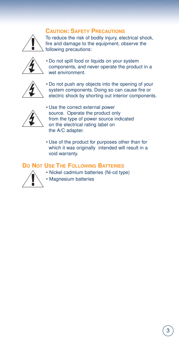 3CAUTION: SAFETY PRECAUTIONSTo reduce the risk of bodily injury, electrical shock,fire and damage to the equipment, observe the following precautions:•Do not spill food or liquids on your system components, and never operate the product in a wet environment.• Do not push any objects into the opening of your system components. Doing so can cause fire or electric shock by shorting out interior components.• Use the correct external power source. Operate the product only from the type of power source indicated on the electrical rating label on the A/C adapter.• Use of the product for purposes other than for which it was originally  intended will result in a void warranty.DONOT USE THE FOLLOWING BATTERIES• Nickel cadmium batteries (Ni-cd type)• Magnesium batteries