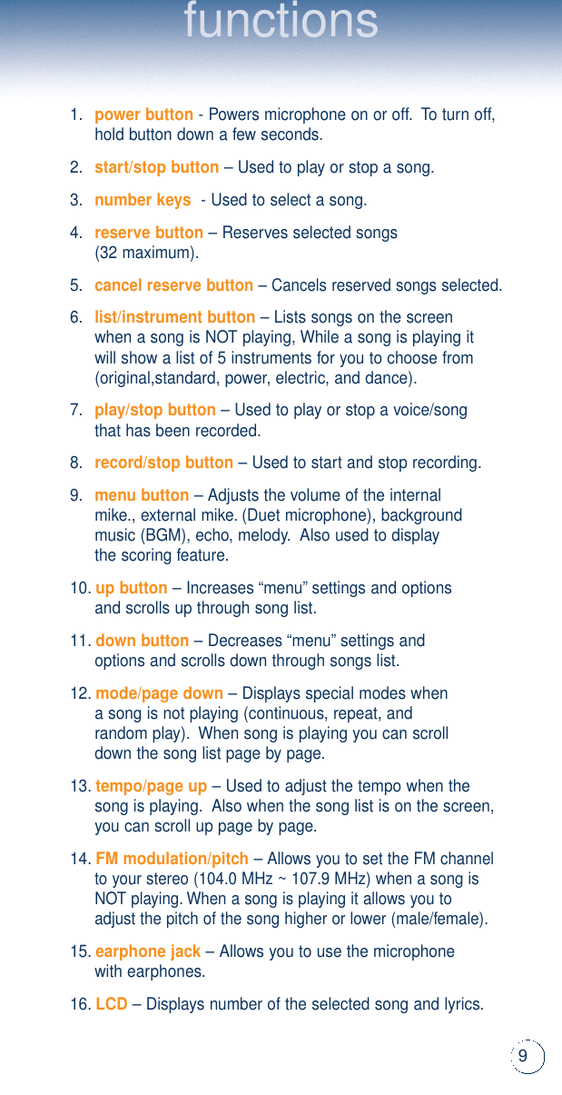 9functions1.power button- Powers microphone on or off.To turn off, hold button down a few seconds.2.start/stop button– Used to play or stop a song.3.number keys- Used to select a song.4.reserve button– Reserves selected songs (32 maximum).5.cancel reserve button– Cancels reserved songs selected.6.list/instrument button– Lists songs on the screenwhen a song is NOT playing, While a song is playing itwill show a list of 5 instruments for you to choose from(original,standard, power, electric, and dance).7.play/stop button– Used to play or stop a voice/songthat has been recorded.8.record/stop button– Used to start and stop recording.9.menu button– Adjusts the volume of the internal mike., external mike.(Duet microphone), backgroundmusic (BGM), echo, melody.Also used to display the scoring feature.10.up button– Increases “menu”settings and optionsand scrolls up through song list.11.down button– Decreases “menu”settings andoptions and scrolls down through songs list.12.mode/page down– Displays special modes whena song is not playing (continuous, repeat, and random play).When song is playing you can scroll down the song list page by page.13.tempo/page up– Used to adjust the tempo when the song is playing.Also when the song list is on the screen,you can scroll up page by page.14.FM modulation/pitch– Allows you to set the FM channel to your stereo (104.0 MHz ~ 107.9 MHz) when a song is NOT playing.When a song is playing it allows you to adjust the pitch of the song higher or lower (male/female).15.earphone jack– Allows you to use the microphonewith earphones.16.LCD– Displays number of the selected song and lyrics.