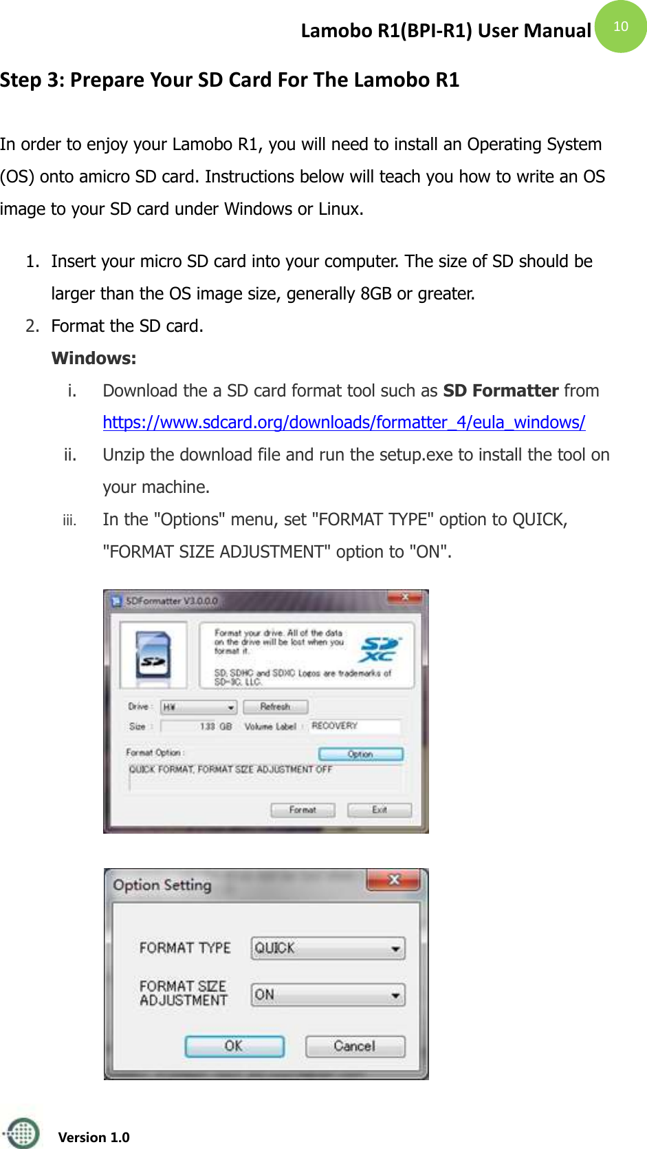 Lamobo R1(BPI-R1) User Manual   Version 1.0  10 Step 3: Prepare Your SD Card For The Lamobo R1 In order to enjoy your Lamobo R1, you will need to install an Operating System (OS) onto amicro SD card. Instructions below will teach you how to write an OS image to your SD card under Windows or Linux. 1. Insert your micro SD card into your computer. The size of SD should be larger than the OS image size, generally 8GB or greater.   2. Format the SD card. Windows:   i. Download the a SD card format tool such as SD Formatter from   https://www.sdcard.org/downloads/formatter_4/eula_windows/ ii. Unzip the download file and run the setup.exe to install the tool on your machine.   iii. In the "Options" menu, set "FORMAT TYPE" option to QUICK, "FORMAT SIZE ADJUSTMENT" option to "ON".            